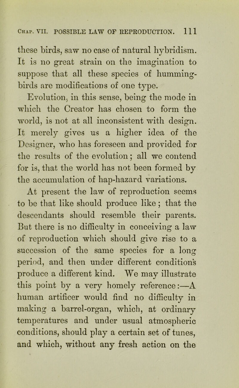 these birds, saw no case of natural hybridism. It is no great strain on the imagination to suppose that all these species of humming- birds are modifications of one type. Evolution, in this sense, being the mode in which the Creator has chosen to form the world, is not at all inconsistent with design. It merely gives us a higher idea of the Designer, who has foreseen and provided for the results of the evolution; all we contend for is, that the world has not been formed by the accumulation of hap-hazard variations. At present the law of reproduction seems to be that like should produce like ; that the descendants should resemble their parents. But there is no difficulty in conceiving a law of reproduction which should give rise to a succession of the same species for a long period, and then under different conditions produce a different kind. We may illustrate this point by a very homely reference:—A human artificer would find no difficulty in making a barrel-organ, which, at ordinary temperatures and under usual atmospheric conditions, should play a certain set of tunes, and which, without any fresh action on the