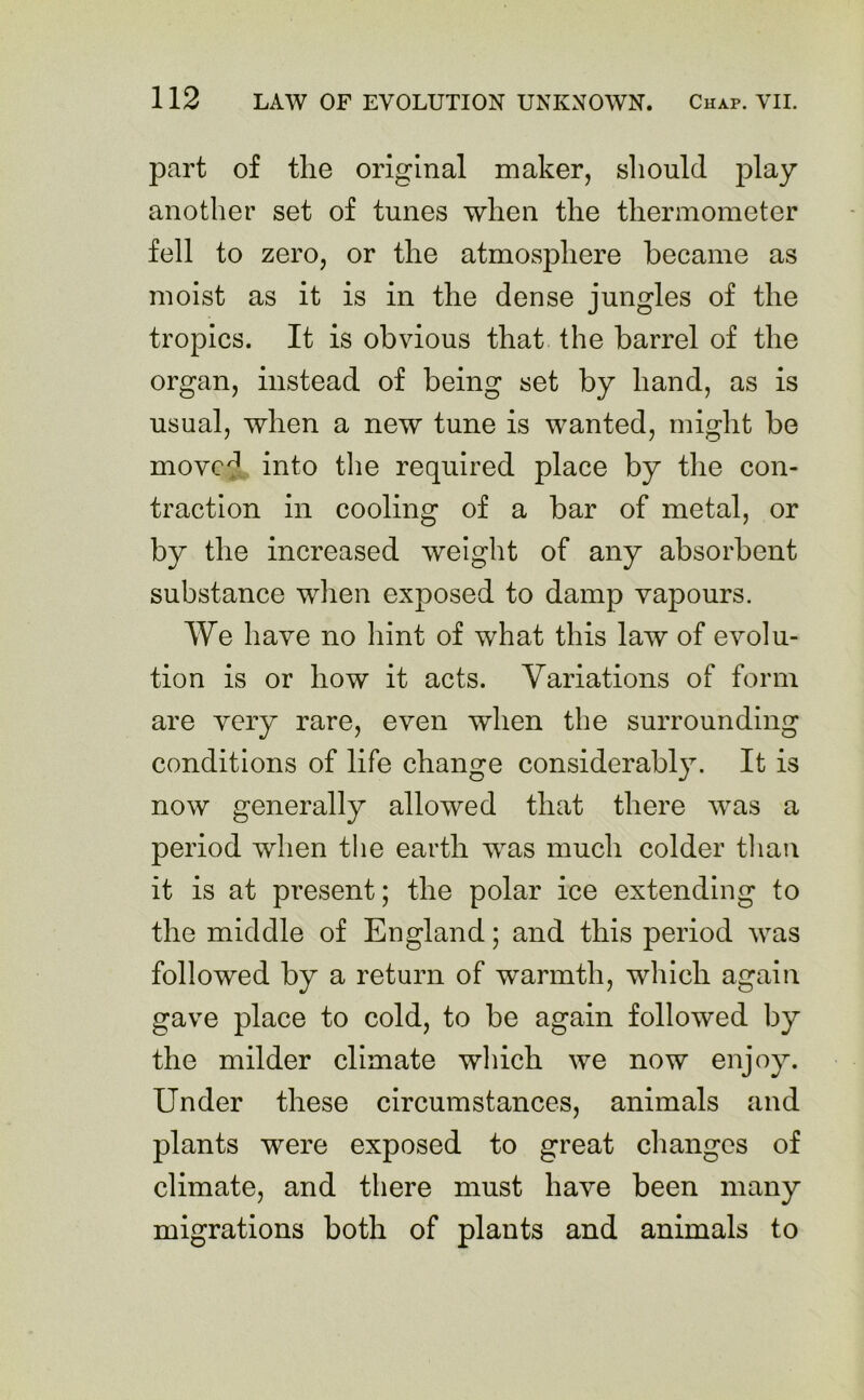 part of the original maker, should play another set of tunes when the thermometer fell to zero, or the atmosphere became as moist as it is in the dense jungles of the tropics. It is obvious that the barrel of the organ, instead of being set by hand, as is usual, when a new tune is wanted, might be movcj into the required place by the con- traction in cooling of a bar of metal, or by the increased weight of any absorbent substance when exposed to damp vapours. We have no hint of what this law of evolu- tion is or how it acts. Variations of form are very rare, even when the surrounding conditions of life change considerably. It is now generally allowed that there wras a period when the earth wras much colder than it is at present; the polar ice extending to the middle of England; and this period was followed by a return of warmth, which again gave place to cold, to be again followed by the milder climate which we now enjoy. Under these circumstances, animals and plants were exposed to great changes of climate, and there must have been many migrations both of plants and animals to