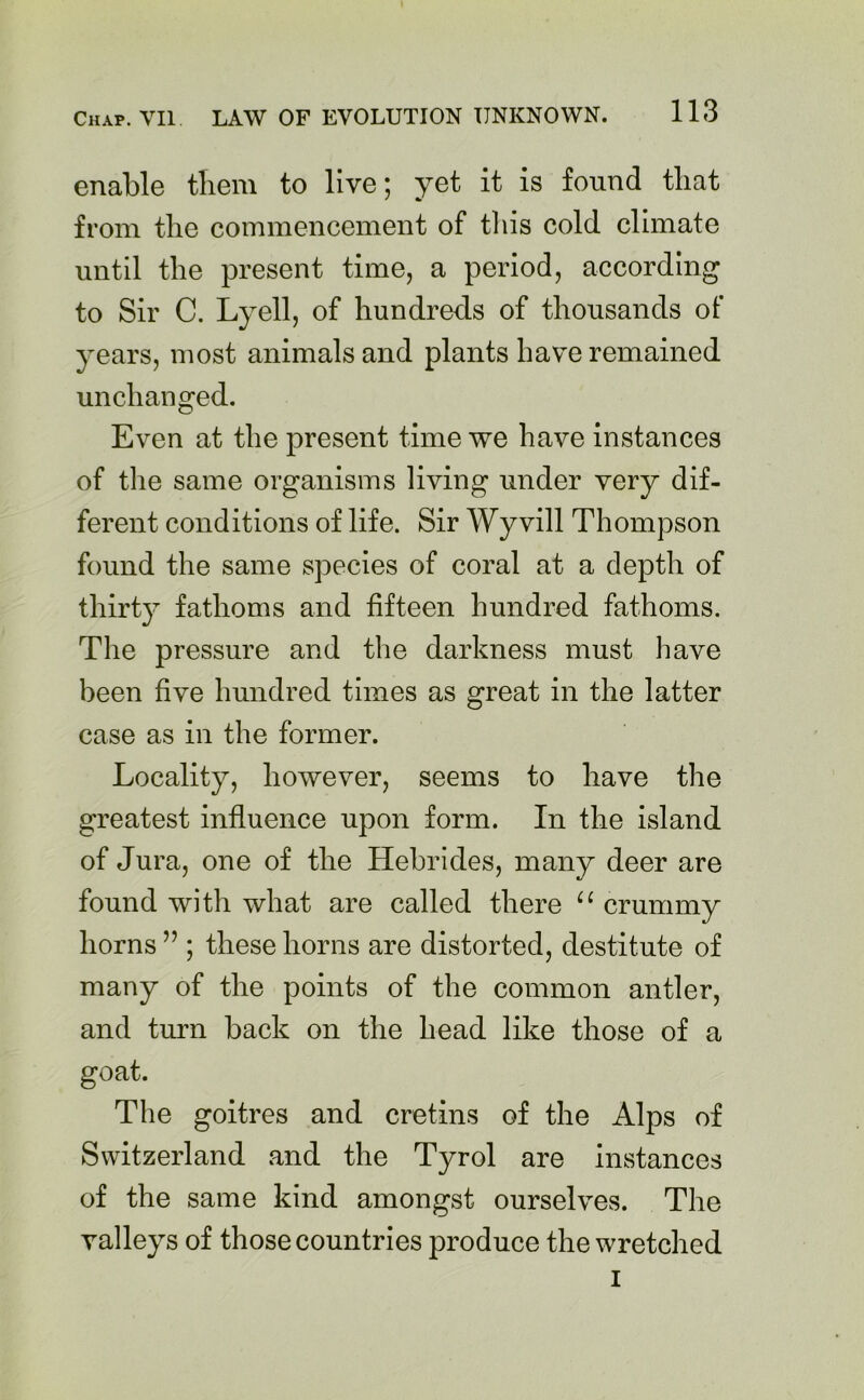enable them to live; yet it is found that from the commencement of this cold climate until the present time, a period, according to Sir C. Lyell, of hundreds of thousands of years, most animals and plants have remained unchanged. Even at the present time we have instances of the same organisms living under very dif- ferent conditions of life. Sir Wyvill Thompson found the same species of coral at a depth of thirty fathoms and fifteen hundred fathoms. The pressure and the darkness must have been five hundred times as great in the latter case as in the former. Locality, however, seems to have the greatest influence upon form. In the island of Jura, one of the Hebrides, many deer are found with what are called there u crummy horns ” ; these horns are distorted, destitute of many of the points of the common antler, and turn back on the head like those of a goat. The goitres and cretins of the Alps of Switzerland and the Tyrol are instances of the same kind amongst ourselves. The valleys of those countries produce the wretched i