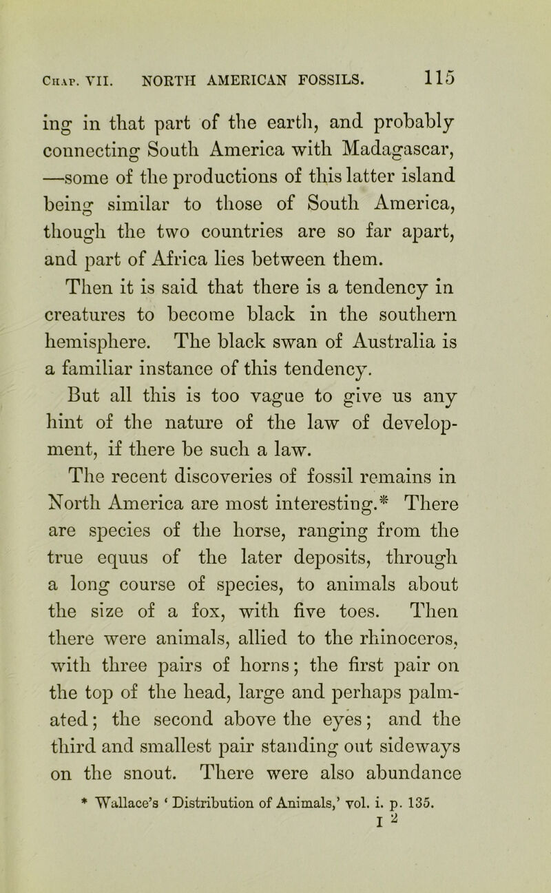 ing in that part of the earth, and probably connecting South America with Madagascar, —some of the productions of this latter island beiim similar to those of South America, though the two countries are so far apart, and part of Africa lies between them. Then it is said that there is a tendency in creatures to become black in the southern hemisphere. The black swan of Australia is a familiar instance of this tendency. But all this is too vague to give us any hint of the nature of the law of develop- ment, if there be such a law. The recent discoveries of fossil remains in North America are most interesting.* There are species of the horse, ranging from the true equus of the later deposits, through a long course of species, to animals about the size of a fox, with five toes. Then there were animals, allied to the rhinoceros, with three pairs of horns; the first pair on the top of the head, large and perhaps palm- ated; the second above the eyes; and the third and smallest pair standing out sideways on the snout. There were also abundance * Wallace’s ‘ Distribution of Animals,’ yol. i. p. 135.