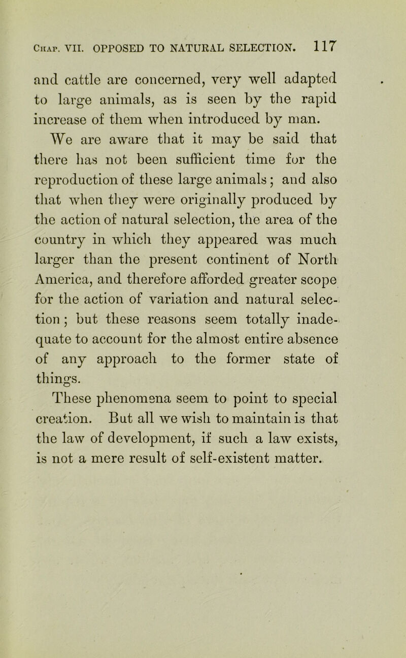 and cattle are concerned, very well adapted to large animals, as is seen by the rapid increase of them when introduced by man. We are aware that it may be said that there has not been sufficient time for the reproduction of these large animals ; and also that when they were originally produced by the action of natural selection, the area of the country in which they appeared was much larger than the present continent of North America, and therefore afforded greater scope for the action of variation and natural selec- tion ; but these reasons seem totally inade- quate to account for the almost entire absence of any approach to the former state of things. These phenomena seem to point to special creation. But all we wish to maintain is that the law of development, if such a law exists, is not a mere result of self-existent matter.