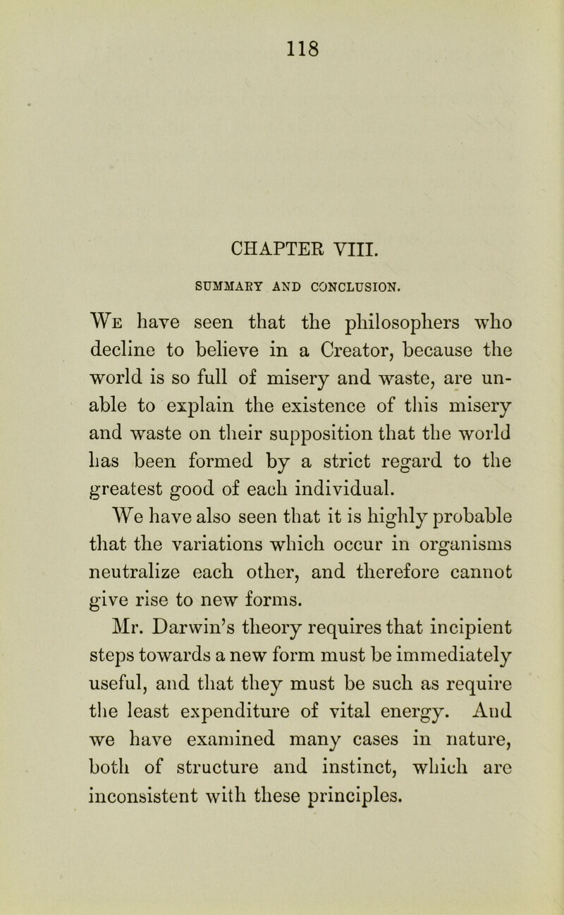 CHAPTER VIII. SUMMARY AND CONCLUSION. We have seen that the philosophers who decline to believe in a Creator, because the world is so full of misery and waste, are un- able to explain the existence of this misery and waste on their supposition that the world has been formed by a strict regard to the greatest good of each individual. We have also seen that it is highly probable that the variations which occur in organisms neutralize each other, and therefore cannot give rise to new forms. Mr. Darwin’s theory requires that incipient steps towards a new form must be immediately useful, and that they must be such as require the least expenditure of vital energy. And we have examined many cases in nature, both of structure and instinct, which are inconsistent with these principles.