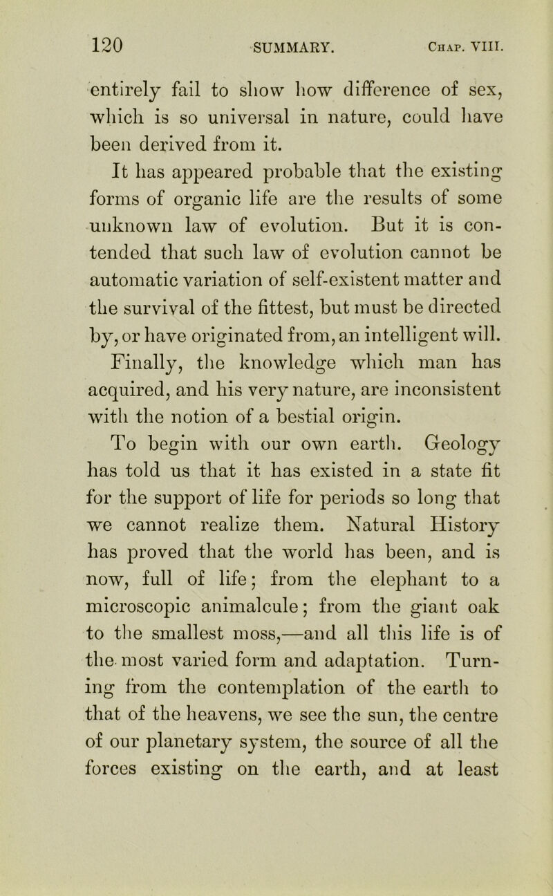 entirely fail to show how difference of sex, which is so universal in nature, could have been derived from it. It has appeared probable that the existing1 forms of organic life are the results of some unknown law of evolution. But it is con- tended that such law of evolution cannot be automatic variation of self-existent matter and the survival of the fittest, but must be directed by, or have originated from, an intelligent will. Finally, the knowledge which man has acquired, and his very nature, are inconsistent with the notion of a bestial origin. To begin with our own earth. Geology has told us that it has existed in a state fit for the support of life for periods so long that we cannot realize them. Natural History has proved that the world lias been, and is now, full of life; from the elephant to a microscopic animalcule; from the giant oak to the smallest moss,—and all this life is of the most varied form and adaptation. Turn- ing from the contemplation of the earth to that of the heavens, we see the sun, the centre of our planetary system, the source of all the forces existing on the earth, and at least