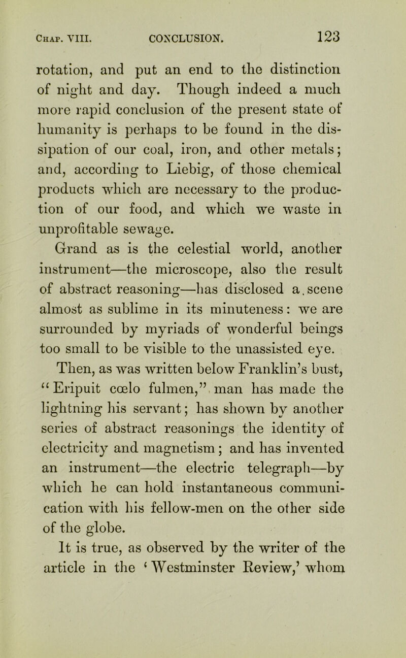 rotation, and put an end to the distinction of night and day. Though indeed a much more rapid conclusion of the present state of humanity is perhaps to be found in the dis- sipation of our coal, iron, and other metals; and, according to Liebig, of those chemical products which are necessary to the produc- tion of our food, and which we waste in unprofitable sewage. Grand as is the celestial world, another instrument—the microscope, also the result of abstract reasoning—has disclosed a .scene almost as sublime in its minuteness: we are surrounded by myriads of wonderful beings too small to be visible to the unassisted eye. Then, as was written below Franklin’s bust, “ Eripuit coelo fulmen,” man has made the lightning his servant; has shown by another series of abstract reasonings the identity of electricity and magnetism ; and has invented an instrument—the electric telegraph—by which he can hold instantaneous communi- cation with his fellow-men on the other side of the globe. It is true, as observed by the writer of the article in the 1 Westminster Review,’ whom