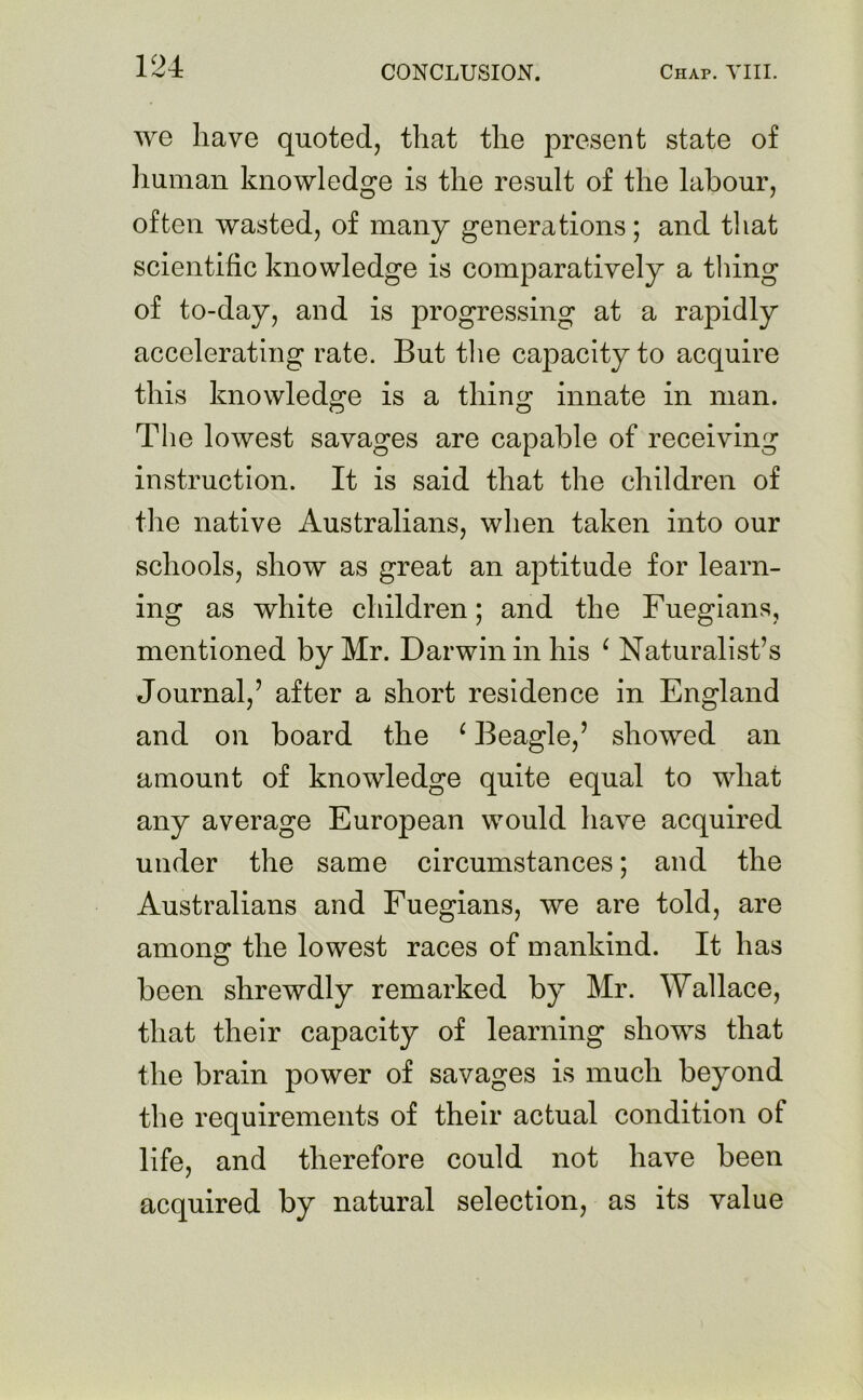 we have quoted, that the present state of human knowledge is the result of the labour, often wasted, of many generations; and that scientific knowledge is comparatively a thing of to-day, and is progressing at a rapidly accelerating rate. But the capacity to acquire this knowledge is a thing innate in man. The lowest savages are capable of receiving instruction. It is said that the children of the native Australians, when taken into our schools, show as great an aptitude for learn- ing as white children; and the Fuegians, mentioned by Mr. Darwin in his ‘ Naturalist’s Journal,’ after a short residence in England and on board the ‘ Beagle,’ showed an amount of knowledge quite equal to what any average European would have acquired under the same circumstances; and the Australians and Fuegians, we are told, are among the lowest races of mankind. It has been shrewdly remarked by Mr. Wallace, that their capacity of learning shows that the brain power of savages is much beyond the requirements of their actual condition of life, and therefore could not have been acquired by natural selection, as its value
