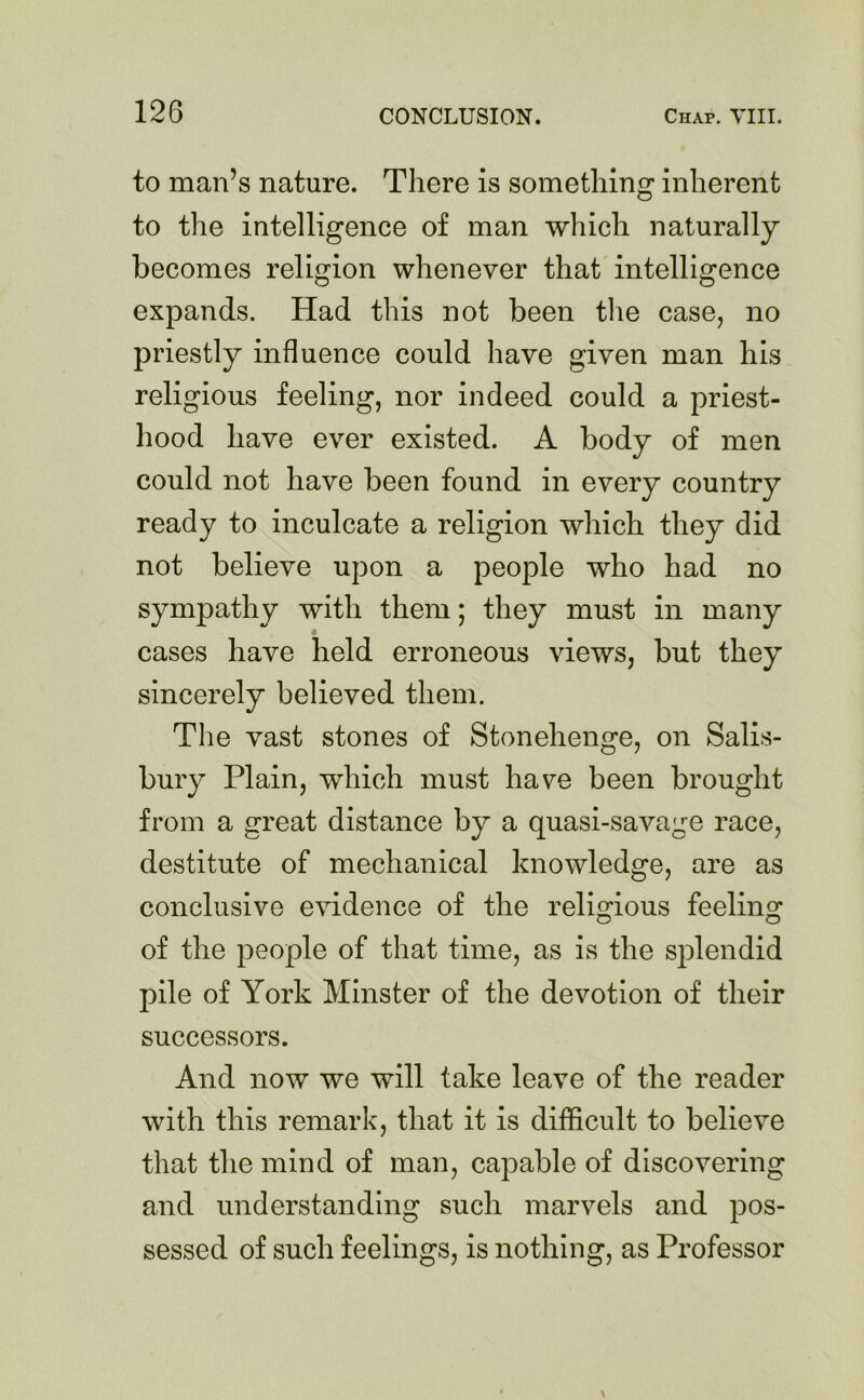 to man’s nature. There is something inherent to the intelligence of man which naturally becomes religion whenever that intelligence expands. Had this not been the case, no priestly influence could have given man his religious feeling, nor indeed could a priest- hood have ever existed. A body of men could not have been found in every country ready to inculcate a religion which they did not believe upon a people who had no sympathy with them; they must in many cases have held erroneous views, but they sincerely believed them. The vast stones of Stonehenge, on Salis- bury Plain, which must have been brought from a great distance by a quasi-savage race, destitute of mechanical knowledge, are as conclusive evidence of the religious feeling of the people of that time, as is the splendid pile of York Minster of the devotion of their successors. And now we will take leave of the reader with this remark, that it is difficult to believe that the mind of man, capable of discovering and understanding such marvels and pos- sessed of such feelings, is nothing, as Professor
