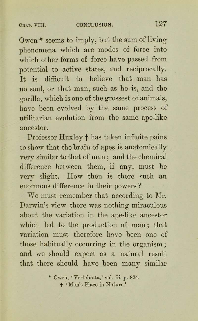 Owen * seems to imply, but the sum of living phenomena which are modes of force into which other forms of force have passed from potential to active states, and reciprocally. It is difficult to believe that man has no soul, or that man, such as he is, and the gorilla, which is one of the grossest of animals, have been evolved by the same process of utilitarian evolution from the same ape-like ancestor. Professor Huxley f has taken infinite pains to show that the brain of apes is anatomically very similar to that of man ; and the chemical c/ ' difference between them, if any, must be very slight. How then is there such an enormous difference in their powers ? We must remember that according to Mr. Darwin’s view there was nothing miraculous about the variation in the ape-like ancestor which led to the production of man; that variation must therefore have been one of those habitually occurring in the organism; and we should expect as a natural result that there should have been many similar * Owen, ‘ Vertebrata,’ vol. iii. p. 824. t ‘ Man’s Place in Nature.’