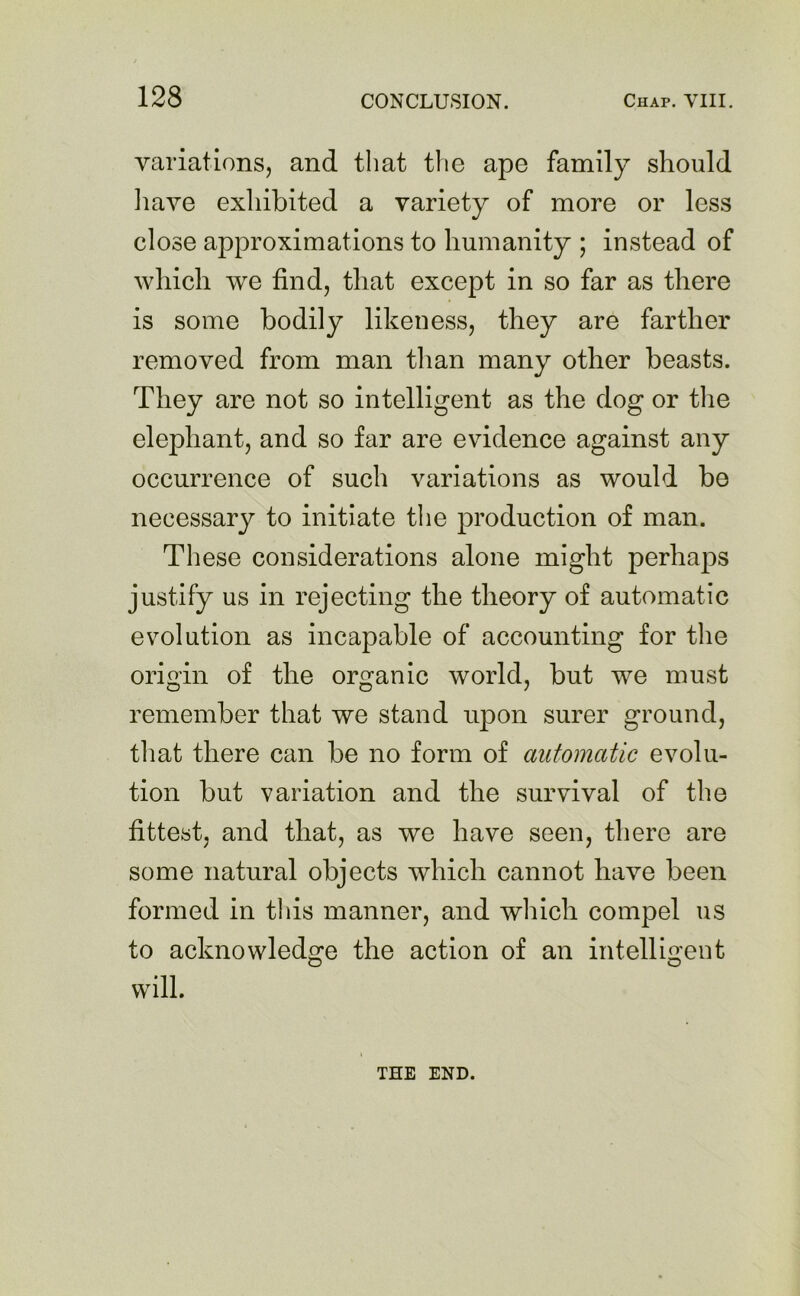 variations, and that the ape family should have exhibited a variety of more or less close approximations to humanity ; instead of which we find, that except in so far as there is some bodily likeness, they are farther removed from man than many other beasts. They are not so intelligent as the dog or the elephant, and so far are evidence against any occurrence of such variations as would be necessary to initiate the production of man. These considerations alone might perhaps justify us in rejecting the theory of automatic evolution as incapable of accounting for the origin of the organic world, but we must remember that we stand upon surer ground, that there can be no form of automatic evolu- tion but variation and the survival of the fittest, and that, as we have seen, there are some natural objects which cannot have been formed in this manner, and which compel us to acknowledge the action of an intelligent will. THE END.