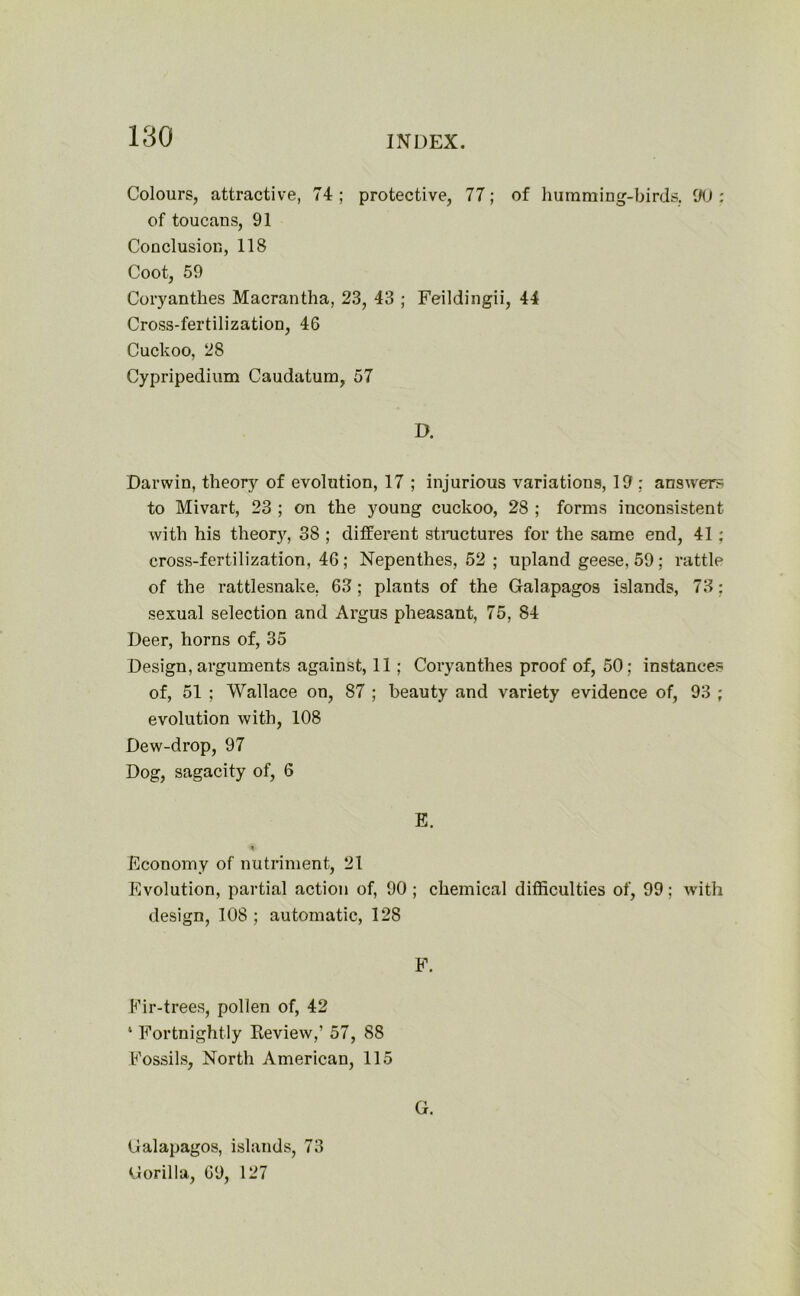 Colours, attractive, 74; protective, 77; of humming-birds. 90: of toucans, 91 Conclusion, 118 Coot, 59 Coryanthes Macrantha, 23, 43 ; Feildingii, 44 Cross-fertilization, 46 Cuckoo, 28 Cypripedium Caudatum, 57 D. Darwin, theory of evolution, 17 ; injurious variations, 19 ; answer to Mivart, 23 ; on the young cuckoo, 28 ; forms inconsistent with his theory, 38 ; different structures for the same end, 41; cross-fertilization, 46; Nepenthes, 52; upland geese, 59; rattle of the rattlesnake, 63 ; plants of the Galapagos islands, 73; sexual selection and Argus pheasant, 75, 84 Deer, horns of, 35 Design, arguments against, 11; Coryanthes proof of, 50; instances of, 51 ; Wallace on, 87 ; beauty and variety evidence of, 93 ; evolution with, 108 Dew-drop, 97 Dog, sagacity of, 6 E. Economy of nutriment, 21 Evolution, partial action of, 90 ; chemical difficulties of, 99; with design, 108 ; automatic, 128 F. Fir-trees, pollen of, 42 1 Fortnightly Review,’ 57, 88 Fossils, North American, 115 G. Galapagos, islands, 73 Gorilla, 69, 127