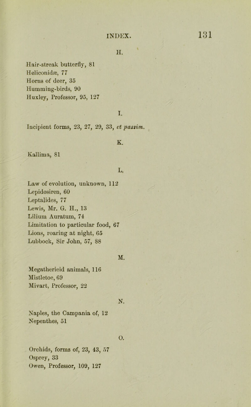 H. Hair-streak butterfly, 81 Heliconidre, 77 Horns of deer, 35 Humming-birds, 90 Huxley, Professor, 95, 127 I. Incipient forms, 23, 27, 29, 33, ct passim. Kallima, 81 K. L. Law of evolution, unknown, 112 Lepidosiren, 60 Leptalides, 77 Lewis, Mr. G. H., 13 Liliurn Auratum, 74 Limitation to particular food, 67 Lions, roaring at night, 65 Lubbock, Sir John, 57, 88 M. Megatherieid animals, 116 Mistletoe, 69 Mivart, Professor, 22 N. Naples, the Campania of, 12 Nepenthes, 51 O. Orchids, forms of, 23, 43, 57 Osprey, 33 Owen, Professor, 109, 127