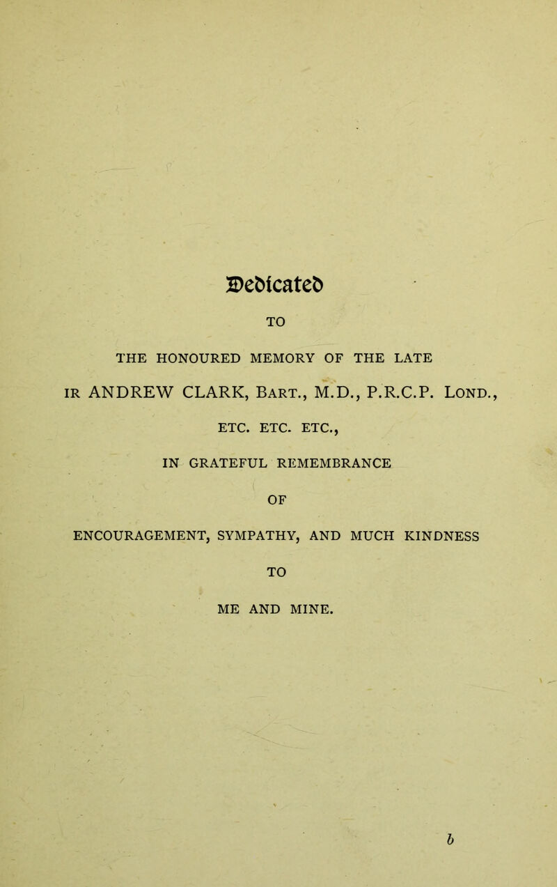 I>e&icate5 TO THE HONOURED MEMORY OF THE LATE IR ANDREW CLARK, Bart., M.D., P.R.C.P. Lond., ETC. ETC- ETC., IN GRATEFUL REMEMBRANCE OF ENCOURAGEMENT, SYMPATHY, AND MUCH KINDNESS TO ME AND MINE. h