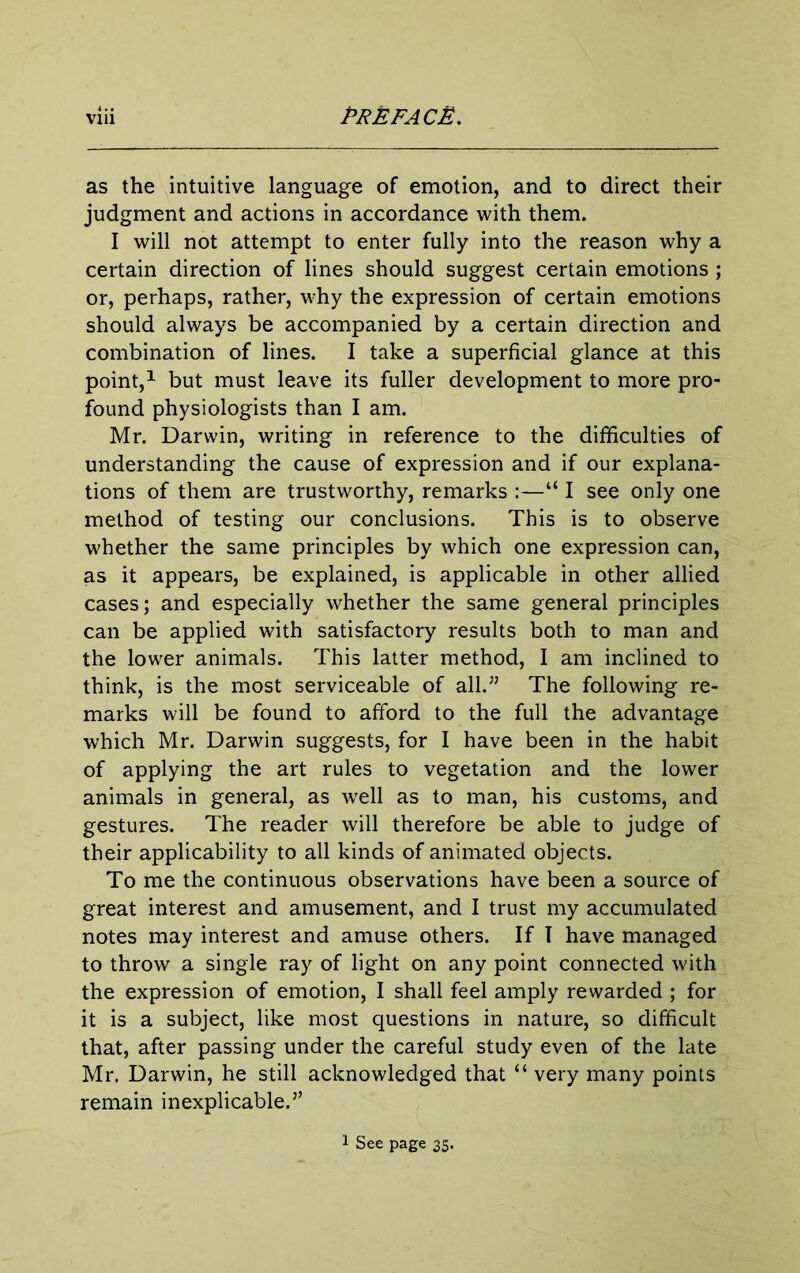 as the intuitive language of emotion, and to direct their judgment and actions in accordance with them. I will not attempt to enter fully into the reason why a certain direction of lines should suggest certain emotions ; or, perhaps, rather, why the expression of certain emotions should always be accompanied by a certain direction and combination of lines. I take a superficial glance at this point,^ but must leave its fuller development to more pro- found physiologists than I am. Mr. Darwin, writing in reference to the difficulties of understanding the cause of expression and if our explana- tions of them are trustworthy, remarks :—“ I see only one method of testing our conclusions. This is to observe whether the same principles by which one expression can, as it appears, be explained, is applicable in other allied cases; and especially whether the same general principles can be applied with satisfactory results both to man and the lower animals. This latter method, I am inclined to think, is the most serviceable of all.” The following re- marks will be found to afford to the full the advantage which Mr. Darwin suggests, for I have been in the habit of applying the art rules to vegetation and the lower animals in general, as well as to man, his customs, and gestures. The reader will therefore be able to judge of their applicability to all kinds of animated objects. To me the continuous observations have been a source of great interest and amusement, and I trust my accumulated notes may interest and amuse others. If 1 have managed to throw a single ray of light on any point connected with the expression of emotion, I shall feel amply rewarded ; for it is a subject, like most questions in nature, so difficult that, after passing under the careful study even of the late Mr. Darwin, he still acknowledged that “ very many points remain inexplicable.” 1 See page 35.