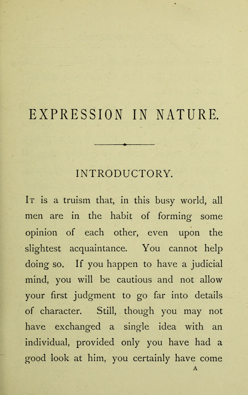 EXPRESSION IN NATURE. INTRODUCTORY. It is a truism that, in this busy world, all men are in the habit of forming some opinion of each other, even upon the slightest acquaintance. You cannot help doing so. If you happen to have a judicial mind, you will be cautious and not allow your first judgment to go far into details of character. Still, though you may not have exchanged a single idea with an individual, provided only you have had a good look at him, you certainly have come