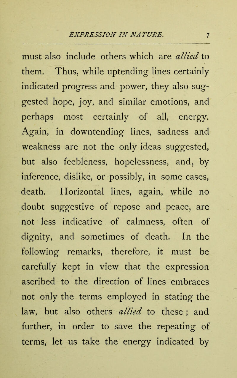 must also include others which are allied to them. Thus, while uptending lines certainly indicated progress and power, they also sug- gested hope, joy, and similar emotions, and perhaps most certainly of all, energy. Again, in downtending lines, sadness and weakness are not the only ideas suggested, but also feebleness, hopelessness, and, by inference, dislike, or possibly, in some cases, death. Horizontal lines, again, while no doubt suggestive of repose and peace, are not less indicative of calmness, often of dignity, and sometimes of death. In the following remarks, therefore, it must be carefully kept in view that the expression ascribed to the direction of lines embraces not only the terms employed in stating the law, but also others allied to these ; and further, in order to save the repeating of terms, let us take the energy indicated by