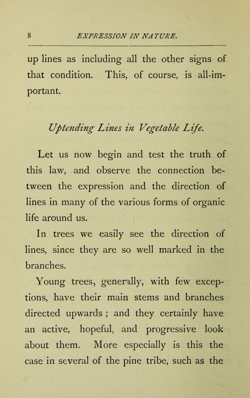 up lines as including all the other signs of that condition. This, of course, is all-im- portant. Up tending Lines in Vegetable Life. Let us now begin and test the truth of this law, and observe the connection be- tween the expression and the direction of lines in many of the various forms of organic life around us. In trees we easily see the direction of lines, since they are so well marked in the branches. Young trees, generally, with few excep- tions, have their main stems and branches directed upwards ; and they certainly have an active, hopeful, and progressive look about them. More especially is this the case in several of the pine tribe, such as the