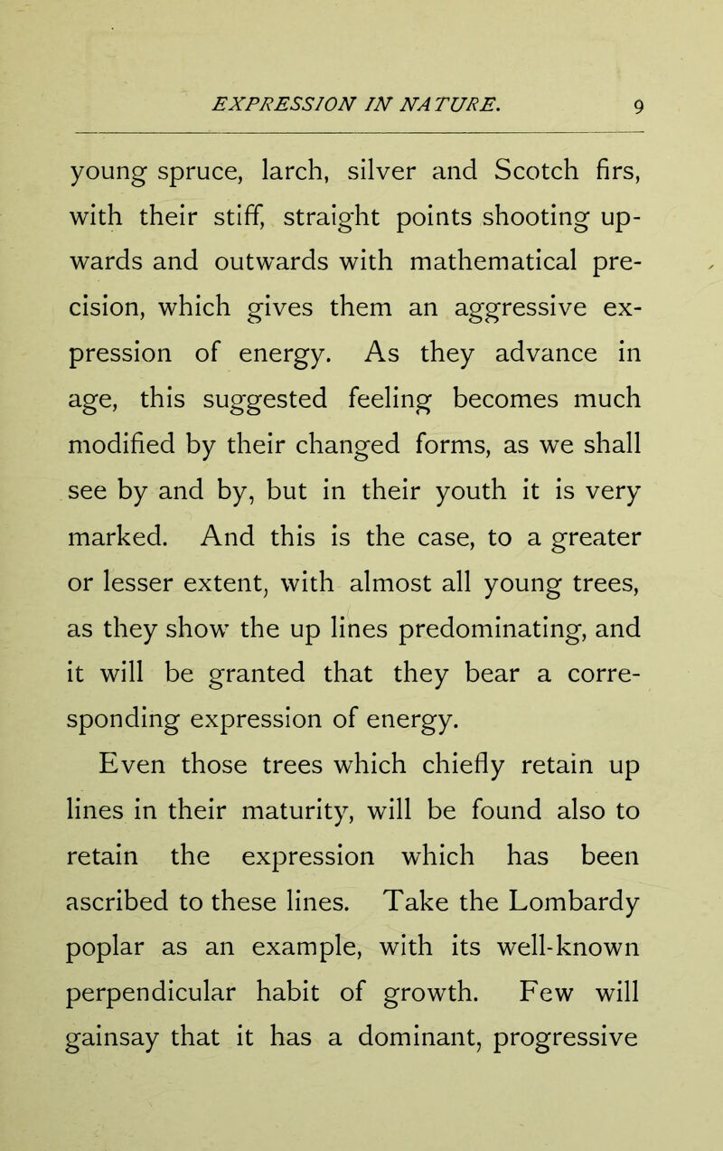 young spruce, larch, silver and Scotch firs, with their stiff, straight points shooting up- wards and outwards with mathematical pre- cision, which gives them an aggressive ex- pression of energy. As they advance in age, this suggested feeling becomes much modified by their changed forms, as we shall see by and by, but in their youth it is very marked. And this is the case, to a greater or lesser extent, with almost all young trees, as they show the up lines predominating, and it will be granted that they bear a corre- sponding expression of energy. Even those trees which chiefly retain up lines in their maturity, will be found also to retain the expression which has been ascribed to these lines. Take the Lombardy poplar as an example, with its well-known perpendicular habit of growth. Few will gainsay that it has a dominant, progressive