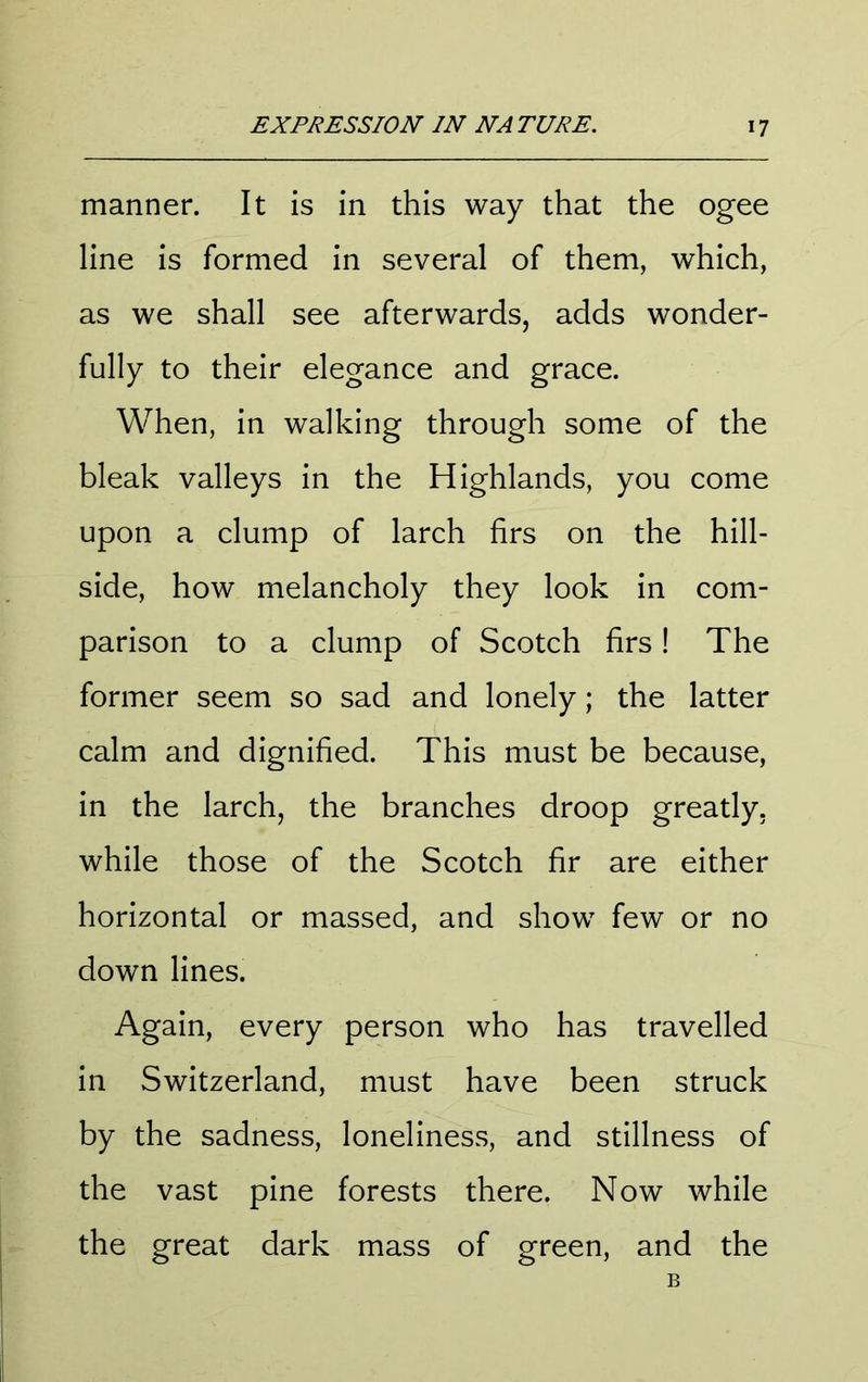 manner. It is in this way that the ogee line is formed in several of them, which, as we shall see afterwards, adds wonder- fully to their elegance and grace. When, in walking through some of the bleak valleys in the Highlands, you come upon a clump of larch firs on the hill- side, how melancholy they look in com- parison to a clump of Scotch firs! The former seem so sad and lonely; the latter calm and dignified. This must be because, in the larch, the branches droop greatly, while those of the Scotch fir are either horizontal or massed, and show few or no down lines. Again, every person who has travelled in Switzerland, must have been struck by the sadness, loneliness, and stillness of the vast pine forests there. Now while the great dark mass of green, and the B