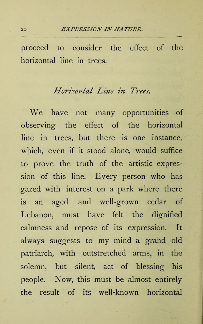 proceed to consider the effect of the horizontal line in trees. Horizontal Line in Trees. We have not many opportunities of observing the effect of the horizontal line in trees, but there is one instance, which, even if it stood alone, would suffice to prove the truth of the artistic expres- sion of this line. Every person who has gazed with interest on a park where there is an aged and well-grown cedar of Lebanon, must have felt the dignified calmness and repose of its expression. It always suggests to my mind a grand old patriarch, with outstretched arms, in the solemn, but silent, act of blessing his people. Now, this must be almost entirely the result of its well-known horizontal