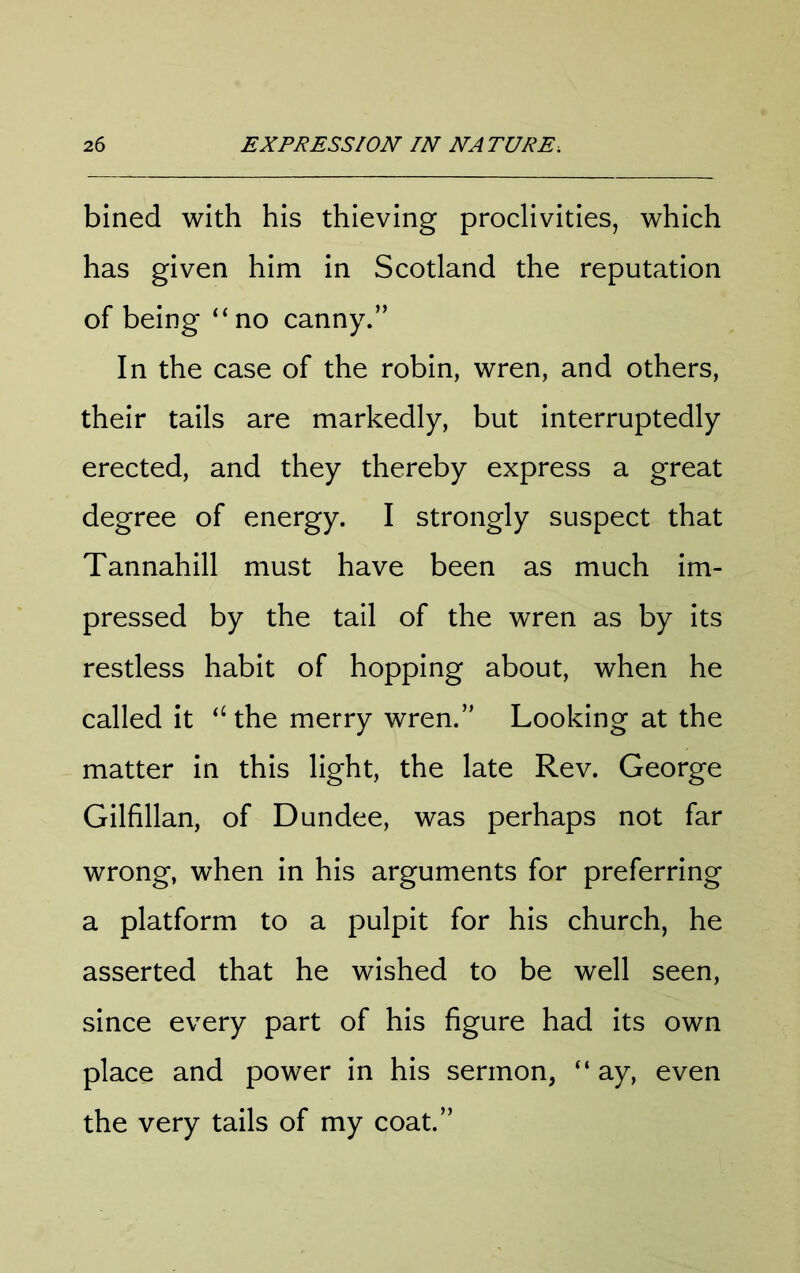 bined with his thieving proclivities, which has given him in Scotland the reputation of being “no canny.” In the case of the robin, wren, and others, their tails are markedly, but interruptedly erected, and they thereby express a great degree of energy. I strongly suspect that Tannahill must have been as much im- pressed by the tail of the wren as by its restless habit of hopping about, when he called it “ the merry wren.” Looking at the matter in this light, the late Rev. George Gilfillan, of Dundee, was perhaps not far wrong, when in his arguments for preferring a platform to a pulpit for his church, he asserted that he wished to be well seen, since every part of his figure had its own place and power in his sermon, “ ay, even the very tails of my coat.”