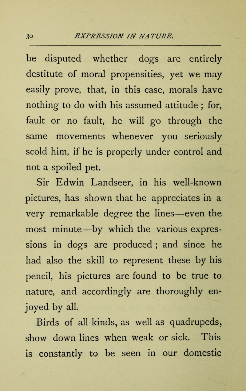be disputed whether dogs are entirely destitute of moral propensities, yet we may easily prove, that, in this case, morals have nothing to do with his assumed attitude ; for, fault or no fault, he will go through the same movements whenever you seriously scold him, if he is properly under control and not a spoiled pet. Sir Edwin Landseer, in his well-known pictures, has shown that he appreciates in a very remarkable degree the lines—even the most minute—by which the various expres- sions in dogs are produced ; and since he had also the skill to represent these by his pencil, his pictures are found to be true to nature, and accordingly are thoroughly en- joyed by all. Birds of all kinds, as well as quadrupeds, show down lines when weak or sick. This is constantly to be seen in our domestic