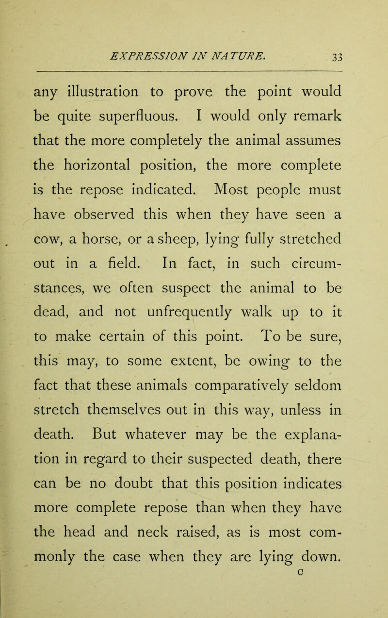 any illustration to prove the point would be quite superfluous. I would only remark that the more completely the animal assumes the horizontal position, the more complete is the repose indicated. Most people must have observed this when they have seen a cow, a horse, or a sheep, lying- fully stretched out in a field. In fact, in such circum- stances, we often suspect the animal to be dead, and not unfrequently walk up to it to make certain of this point. To be sure, this may, to some extent, be owing to the fact that these animals comparatively seldom stretch themselves out in this way, unless in death. But whatever may be the explana- tion in regard to their suspected death, there can be no doubt that this position indicates more complete repose than when they have the head and neck raised, as is most com- monly the case when they are lying down.