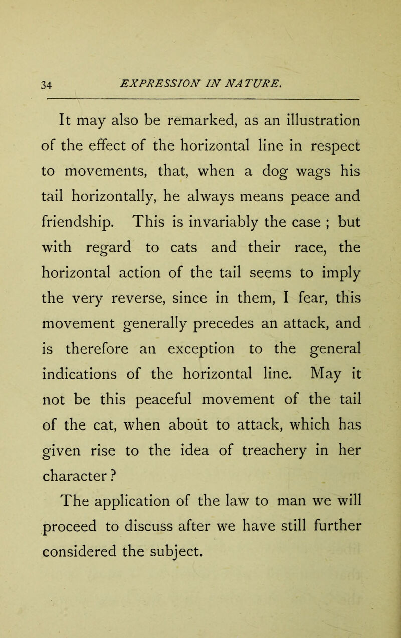 It may also be remarked, as an illustration of the effect of the horizontal line in respect to movements, that, when a dog wags his tail horizontally, he always means peace and friendship. This is invariably the case ; but with regard to cats and their race, the horizontal action of the tail seems to imply the very reverse, since in them, I fear, this movement generally precedes an attack, and is therefore an exception to the general indications of the horizontal line. May it not be this peaceful movement of the tail of the cat, when about to attack, which has given rise to the idea of treachery in her character ? The application of the law to man we will proceed to discuss after we have still further considered the subject.