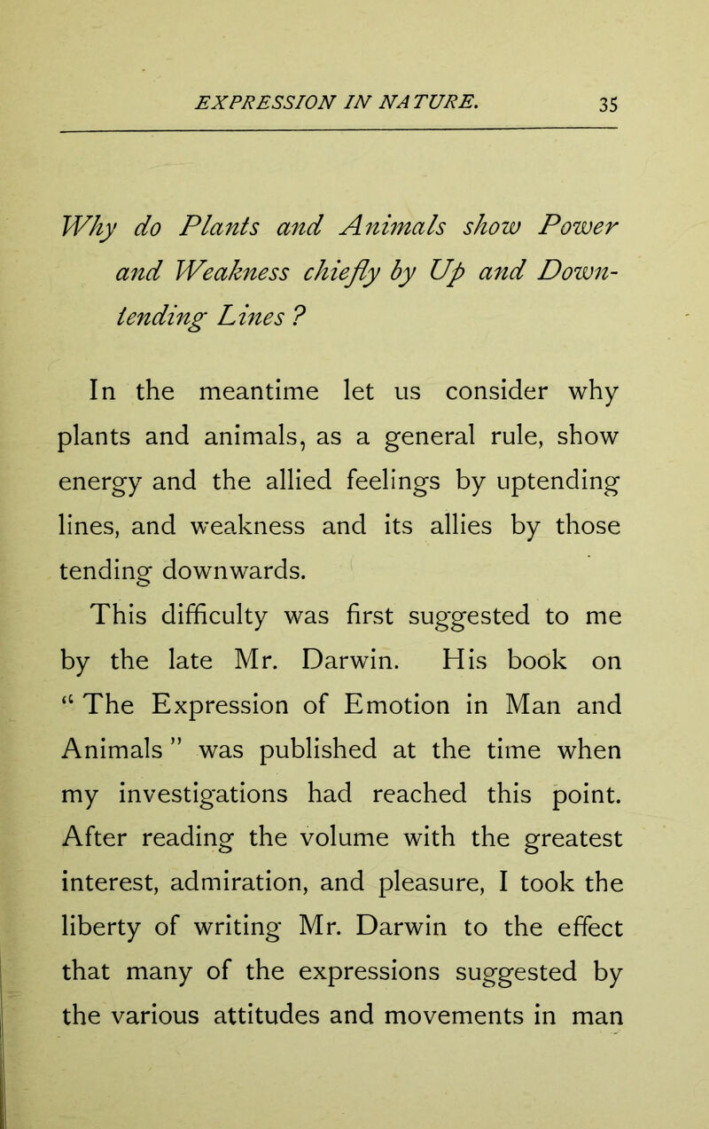 Why do Plants and Animals show Power and Weakness chiefly by Up and Down- tending Lines ? In the meantime let us consider why plants and animals, as a general rule, show energy and the allied feelings by uptending lines, and weakness and its allies by those tending downwards. This difficulty was first suggested to me by the late Mr. Darwin. His book on “ The Expression of Emotion in Man and Animals ” was published at the time when my investigations had reached this point. After reading the volume with the greatest interest, admiration, and pleasure, I took the liberty of writing Mr. Darwin to the effect that many of the expressions suggested by the various attitudes and movements in man