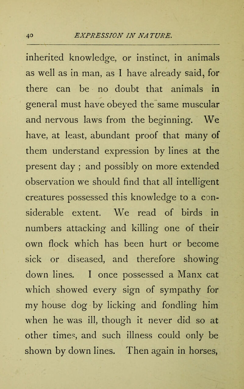 inherited knowledge, or instinct, in animals as well as in man, as I have already said, for there can be no doubt that animals in general must have obeyed the same muscular and nervous laws from the beginning. We have, at least, abundant proof that many of them understand expression by lines at the present day ; and possibly on more extended observation we should find that all intelligent creatures possessed this knowledge to a con- siderable extent. We read of birds in numbers attacking and killing one of their own flock which has been hurt or become sick or diseased, and therefore showing down lines. I once possessed a Manx cat which showed every sign of sympathy for my house dog by licking and fondling him when he was ill, though it never did so at other times, and such illness could only be shown by down lines. Then again in horses,