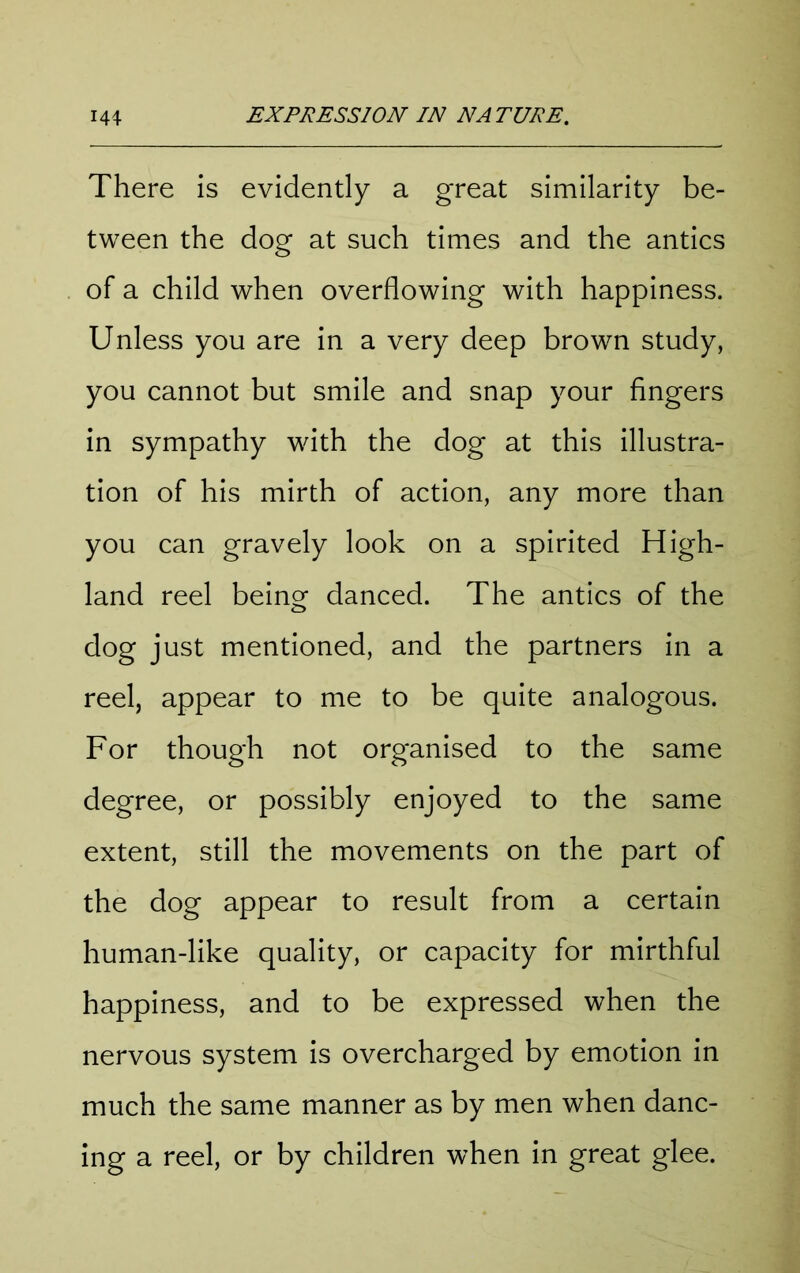 There is evidently a great similarity be- tween the dog at such times and the antics of a child when overflowing with happiness. Unless you are in a very deep brown study, you cannot but smile and snap your fingers in sympathy wdth the dog at this illustra- tion of his mirth of action, any more than you can gravely look on a spirited High- land reel being danced. The antics of the dog just mentioned, and the partners in a reel, appear to me to be quite analogous. For though not organised to the same degree, or possibly enjoyed to the same extent, still the movements on the part of the dog appear to result from a certain human-like quality, or capacity for mirthful happiness, and to be expressed when the nervous system is overcharged by emotion in much the same manner as by men when danc- ing a reel, or by children when in great glee.