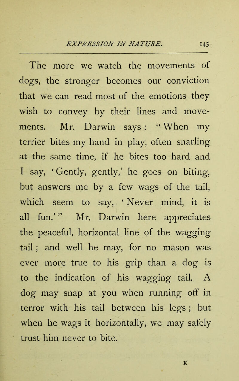 The more we watch the movements of dogs, the stronger becomes our conviction that we can read most of the emotions they wish to convey by their lines and move- ments. Mr. Darwin says : “ When my terrier bites my hand in play, often snarling at the same time, if he bites too hard and I say, ‘ Gently, gently,’ he goes on biting, but answers me by a few wags of the tail, which seem to say, ‘ Never mind, it is all fun.’ ” Mr. Darwin here appreciates the peaceful, horizontal line of the wagging tail ; and well he may, for no mason was ever more true to his grip than a dog is to the indication of his wagging tail. A dog may snap at you when running off in terror with his tail between his legs ; but when he wags it horizontally, we may safely trust him never to bite. K