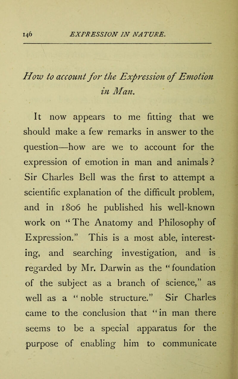 How to account for the Expressio7i of Emotion in Man. It now appears to me fitting that we should make a few remarks in answer to the question—how are we to account for the expression of emotion in man and animals ? Sir Charles Bell was the first to attempt a scientific explanation of the difficult problem, and in 1806 he published his well-known work on “ The Anatomy and Philosophy of Expression.” This is a most able, interest- ing, and searching investigation, and is regarded by Mr. Darwin as the “foundation of the subject as a branch of science,” as well as a “ noble structure.” Sir Charles came to the conclusion that “in man there seems to be a special apparatus for the purpose of enabling him to communicate