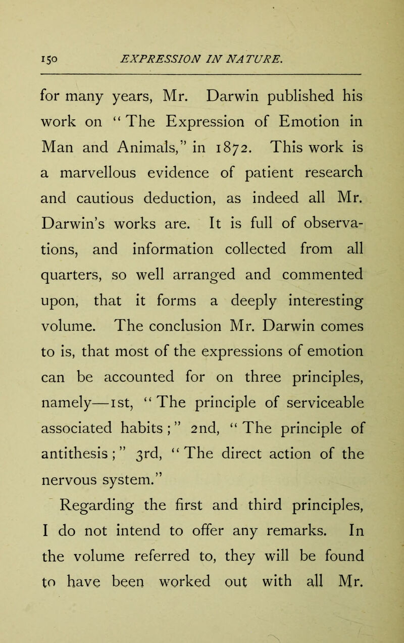 for many years, Mr. Darwin published his work on “ The Expression of Emotion in Man and Animals,” in 1872. This work is a marvellous evidence of patient research and cautious deduction, as indeed all Mr. Darwin’s works are. It is full of observa- tions, and information collected from all quarters, so well arranged and commented upon, that it forms a deeply interesting volume. The conclusion Mr. Darwin comes to is, that most of the expressions of emotion can be accounted for on three principles, namely—ist, “ The principle of serviceable associated habits ; ” 2nd, “ The principle of antithesis;” 3rd, “The direct action of the nervous system.” Regarding the first and third principles, I do not intend to offer any remarks. In the volume referred to, they will be found to have been worked out with all Mr.