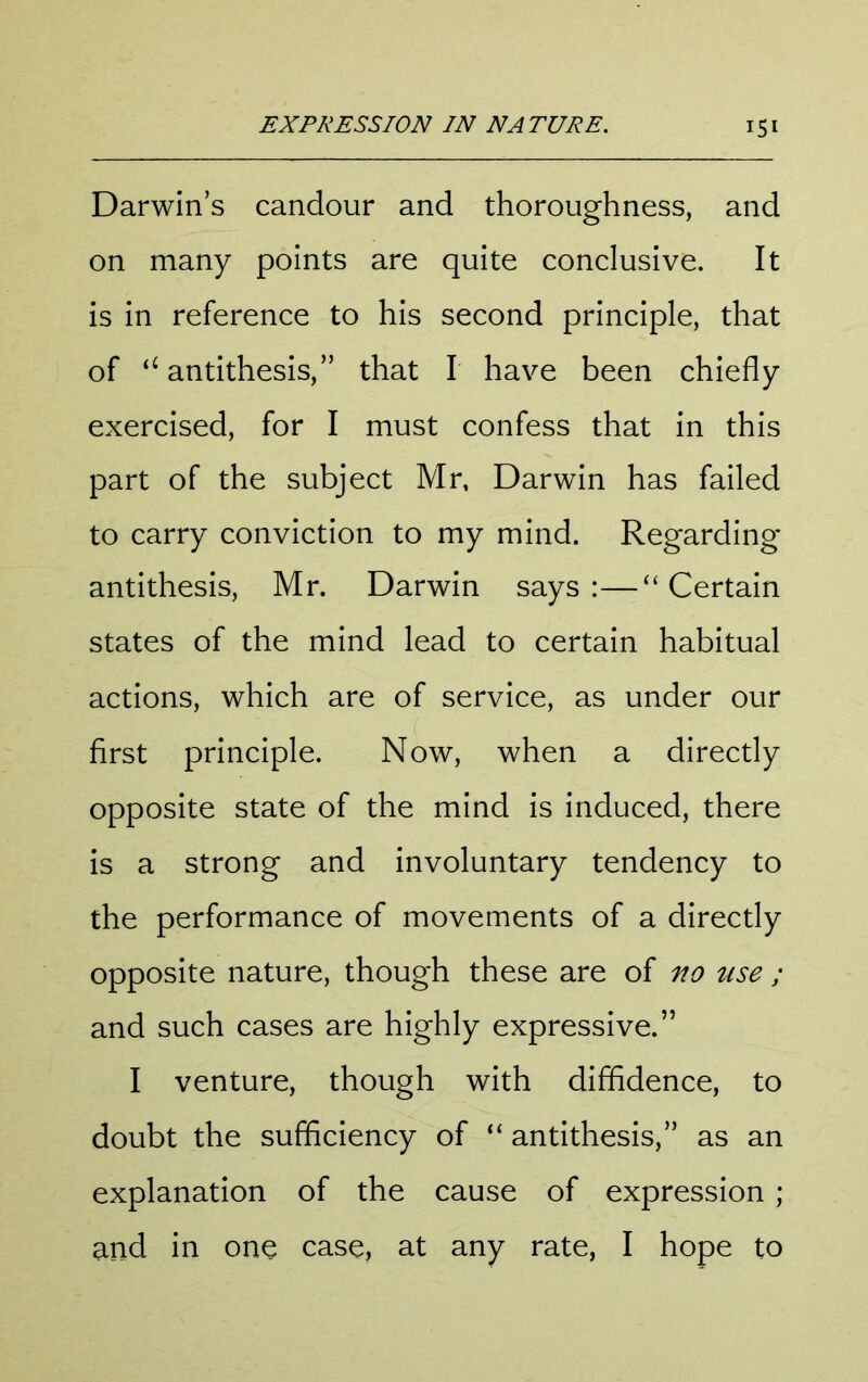 Darwin’s candour and thoroughness, and on many points are quite conclusive. It is in reference to his second principle, that of antithesis,” that I have been chiefly exercised, for I must confess that in this part of the subject Mr, Darwin has failed to carry conviction to my mind. Regarding antithesis, Mr. Darwin says:—“Certain states of the mind lead to certain habitual actions, which are of service, as under our first principle. Now, when a directly opposite state of the mind is induced, there is a strong and involuntary tendency to the performance of movements of a directly opposite nature, though these are of ^0 use ; and such cases are highly expressive.” I venture, though with diffidence, to doubt the sufficiency of “ antithesis,” as an explanation of the cause of expression ; and in one case, at any rate, I hope to
