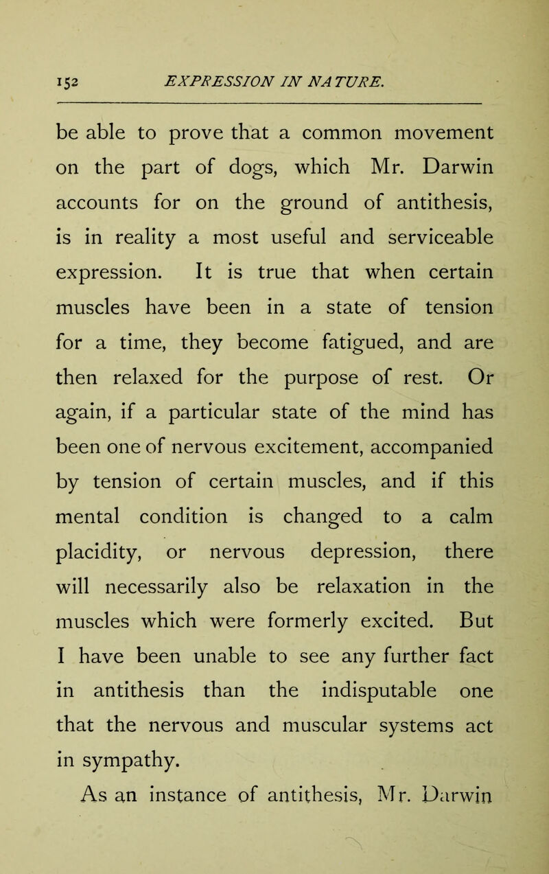 be able to prove that a common movement on the part of dogs, which Mr. Darwin accounts for on the ground of antithesis, is in reality a most useful and serviceable expression. It is true that when certain muscles have been in a state of tension for a time, they become fatigued, and are then relaxed for the purpose of rest. Or again, if a particular state of the mind has been one of nervous excitement, accompanied by tension of certain muscles, and if this mental condition is changed to a calm placidity, or nervous depression, there will necessarily also be relaxation in the muscles which were formerly excited. But I have been unable to see any further fact in antithesis than the indisputable one that the nervous and muscular systems act in sympathy. As an instance of antithesis, Mr. Darwin