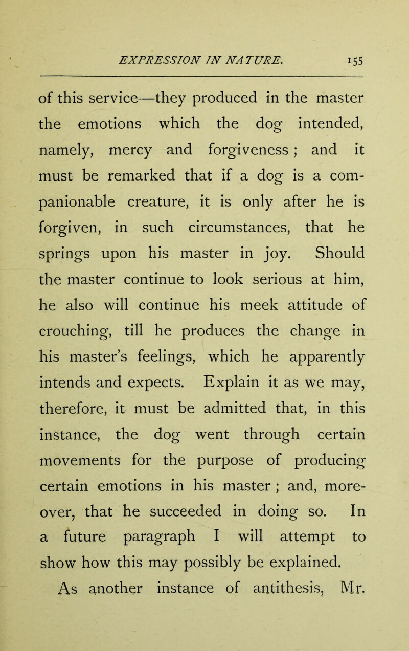 of this service—they produced in the master the emotions which the dog intended, namely, mercy and forgiveness ; and it must be remarked that if a dog is a com- panionable creature, it is only after he is forgiven, in such circumstances, that he springs upon his master in joy. Should the master continue to look serious at him, he also will continue his meek attitude of crouching, till he produces the change in his masters feelings, which he apparently intends and expects. Explain it as we may, therefore, it must be admitted that, in this instance, the dog went through certain movements for the purpose of producing certain emotions in his master ; and, more- over, that he succeeded in doing so. In a future paragraph I will attempt to show how this may possibly be explained. As another instance of antithesis, Mr.