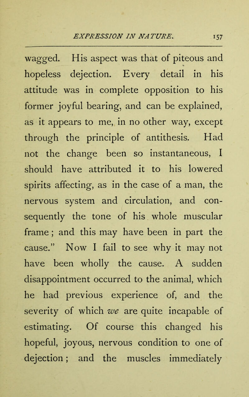 wagged. His aspect was that of piteous and hopeless dejection. Every detail in his attitude was in complete opposition to his former joyful bearing, and can be explained, as it appears to me, in no other way, except through the principle of antithesis. Had not the change been so instantaneous, I should have attributed it to his lowered spirits affecting, as in the case of a man, the nervous system and circulation, and con- sequently the tone of his whole muscular frame ; and this may have been in part the cause.” Now I fail to see why it may not have been wholly the cause. A sudden disappointment occurred to the animal, which he had previous experience of, and the severity of which we are quite incapable of estimating. Of course this changed his hopeful, joyous, nervous condition to one of dejection; and the muscles immediately
