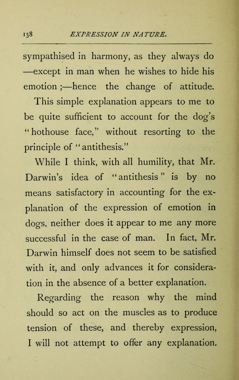 sympathised in harmony, as they always do —except in man when he wishes to hide his emotion ;—hence the change of attitude. This simple explanation appears to me to be quite sufficient to account for the dog’s “hothouse face,” without resorting to the principle of “antithesis.” While I think, with all humility, that Mr. Darwin’s idea of “antithesis” is by no means satisfactory in accounting for the ex- planation of the expression of emotion in dogs, neither does it appear to me any more successful in the case of man. In fact, Mr. Darwin himself does not seem to be satisfied with it, and only advances it for considera- tion in the absence of a better explanation. Regarding the reason why the mind should so act on the muscles as to produce tension of these, and thereby expression, I will not attempt to offer any explanation.