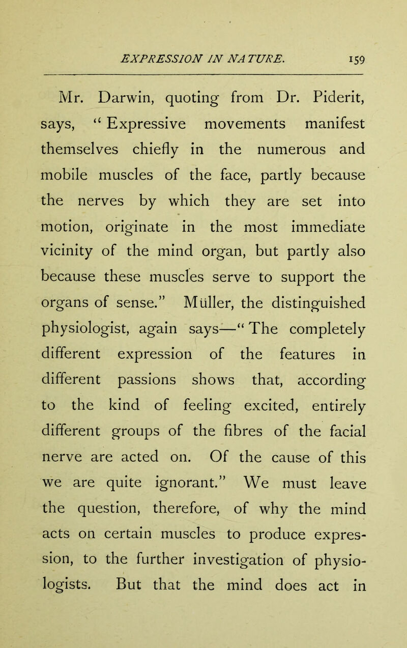 Mr. Darwin, quoting from Dr. Piderit, says, “ Expressive movements manifest themselves chiefly in the numerous and mobile muscles of the face, partly because the nerves by which they are set into motion, originate in the most immediate vicinity of the mind organ, but partly also because these muscles serve to support the organs of sense.” Muller, the distinguished physiologist, again says—“ The completely different expression of the features in different passions shows that, according to the kind of feeling excited, entirely different groups of the fibres of the facial nerve are acted on. Of the cause of this we are quite ignorant.” We must leave the question, therefore, of why the mind acts on certain muscles to produce expres- sion, to the further investigation of physio- logists. But that the mind does act in