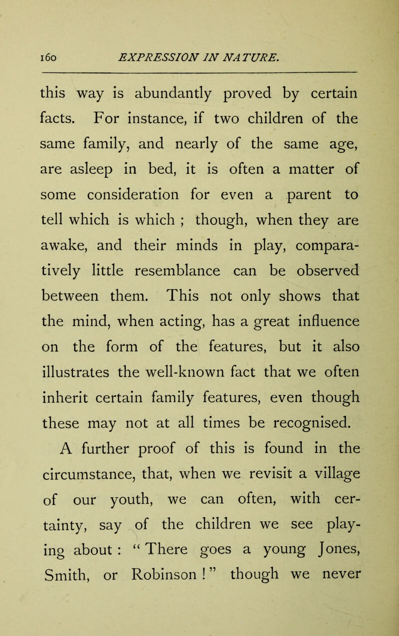this way is abundantly proved by certain facts. For instance, if two children of the same family, and nearly of the same age, are asleep in bed, it is often a matter of some consideration for even a parent to tell which is which ; though, when they are awake, and their minds in play, compara- tively little resemblance can be observed between them. This not only shows that the mind, when acting, has a great influence on the form of the features, but it also illustrates the well-known fact that we often inherit certain family features, even though these may not at all times be recognised. A further proof of this is found in the circumstance, that, when we revisit a village of our youth, we can often, with cer- tainty, say of the children we see play- ing about: “There goes a young Jones, Smith, or Robinson ! ” though we never