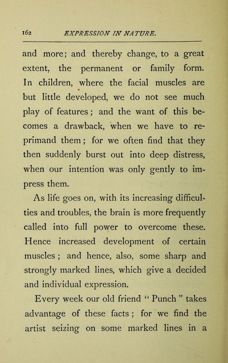 and more; and thereby change, to a great extent, the permanent or family form. In children, where the facial muscles are but little developed, we do not see much play of features ; and the want of this be- comes a drawback, when we have to re- primand them; for we often find that they then suddenly burst out into deep distress, when our intention was only gently to im- press them. As life goes on, with its increasing difficul- ties and troubles, the brain is more frequently called into full power to overcome these. Hence increased development of certain muscles ; and hence, also, some sharp and strongly marked lines, which give a decided and individual expression. Every week our old friend “ Punch ” takes advantage of these facts ; for we find the artist seizing on some marked lines in a
