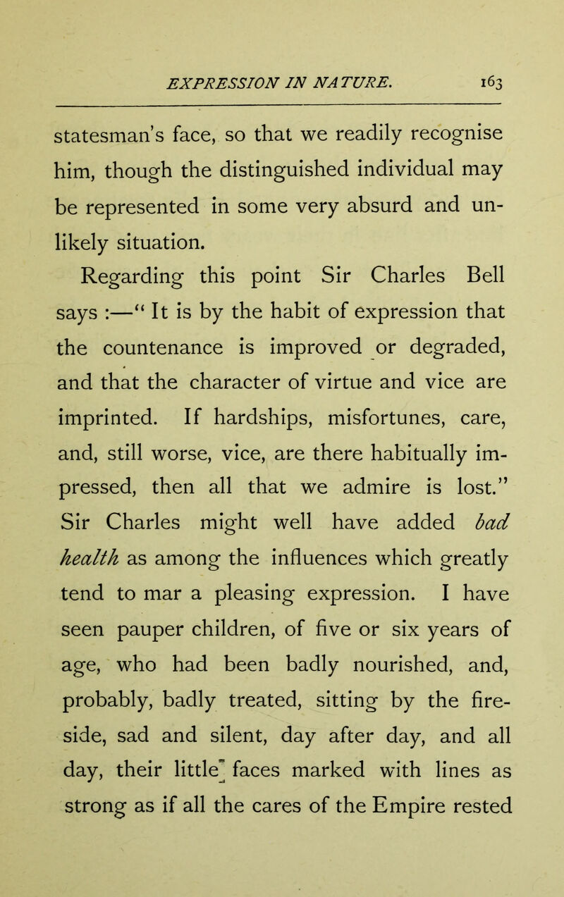 statesman’s face, so that we readily recognise him, though the distinguished individual may be represented in some very absurd and un- likely situation. Regarding this point Sir Charles Bell says :—It is by the habit of expression that the countenance is improved or degraded, and that the character of virtue and vice are imprinted. If hardships, misfortunes, care, and, still worse, vice, are there habitually im- pressed, then all that we admire is lost.” Sir Charles might well have added bad health as among the influences which greatly tend to mar a pleasing expression. I have seen pauper children, of five or six years of age, who had been badly nourished, and, probably, badly treated, sitting by the fire- side, sad and silent, day after day, and all day, their little] faces marked with lines as strong as if all the cares of the Empire rested