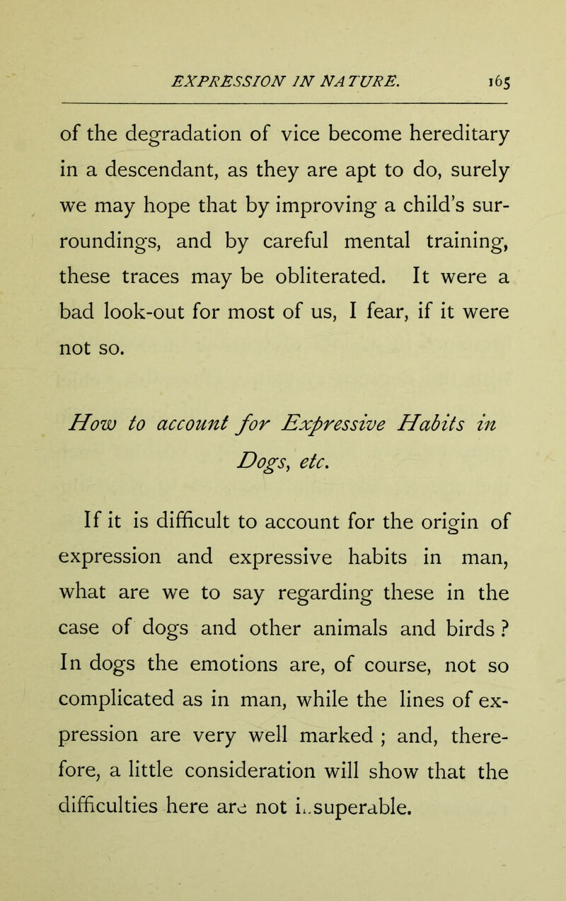 of the degradation of vice become hereditary in a descendant, as they are apt to do, surely we may hope that by improving a child’s sur- roundings, and by careful mental training, these traces may be obliterated. It were a bad look-out for most of us, I fear, if it were not so. How to account for Expressive Habits in Dogs, etc. If it is difficult to account for the origin of expression and expressive habits in man, what are we to say regarding these in the case of dogs and other animals and birds t In dogs the emotions are, of course, not so complicated as in man, while the lines of ex- pression are very well marked ; and, there- fore, a little consideration will show that the difficulties here are not i.,superable.