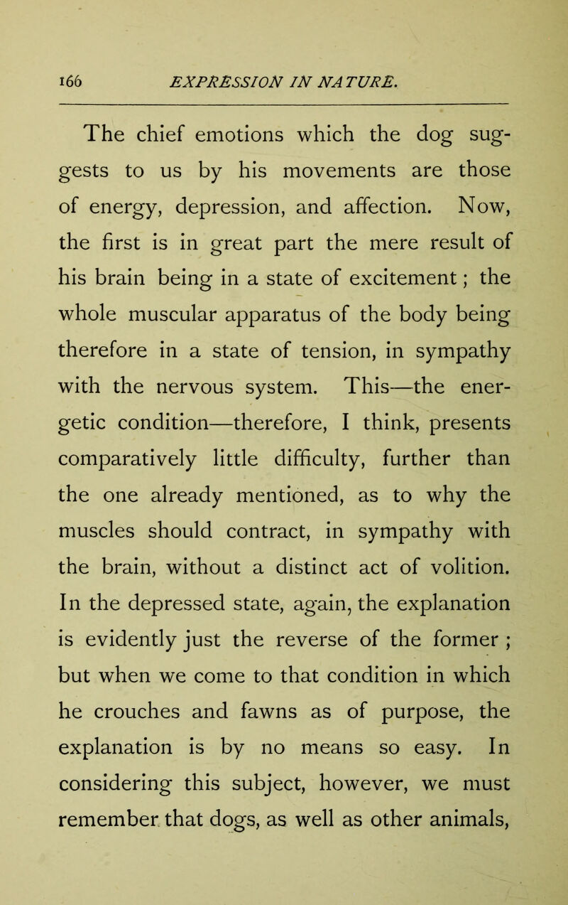 The chief emotions which the dog sug- gests to us by his movements are those of energy, depression, and affection. Now, the first is in great part the mere result of his brain being in a state of excitement; the whole muscular apparatus of the body being therefore in a state of tension, in sympathy with the nervous system. This—the ener- getic condition—therefore, I think, presents comparatively little difficulty, further than the one already mentioned, as to why the muscles should contract, in sympathy with the brain, without a distinct act of volition. In the depressed state, again, the explanation is evidently just the reverse of the former ; but when we come to that condition in which he crouches and fawns as of purpose, the explanation is by no means so easy. In considering this subject, however, we must remember that dogs, as well as other animals,
