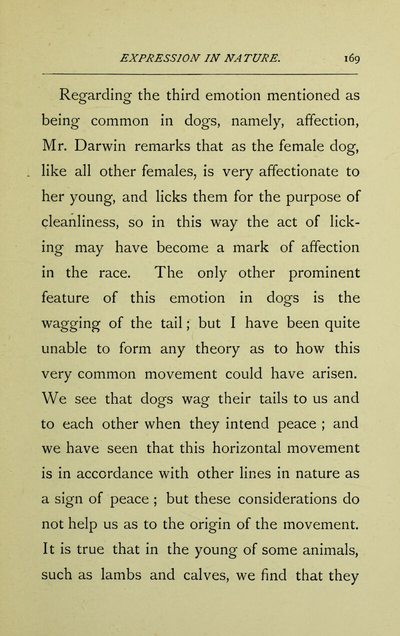 Regarding the third emotion mentioned as being common in dogs, namely, affection, Mr. Darwin remarks that as the female dog, like all other females, is very affectionate to her young, and licks them for the purpose of cleanliness, so in this way the act of lick- ing may have become a mark of affection in the race. The only other prominent feature of this emotion in dogs is the wagging of the tail; but I have been quite unable to form any theory as to how this very common movement could have arisen. We see that dogs wag their tails to us and to each other when they intend peace ; and we have seen that this horizontal movement is in accordance with other lines in nature as a sign of peace ; but these considerations do not help us as to the origin of the movement. It is true that in the young of some animals, such as lambs and calves, we find that they