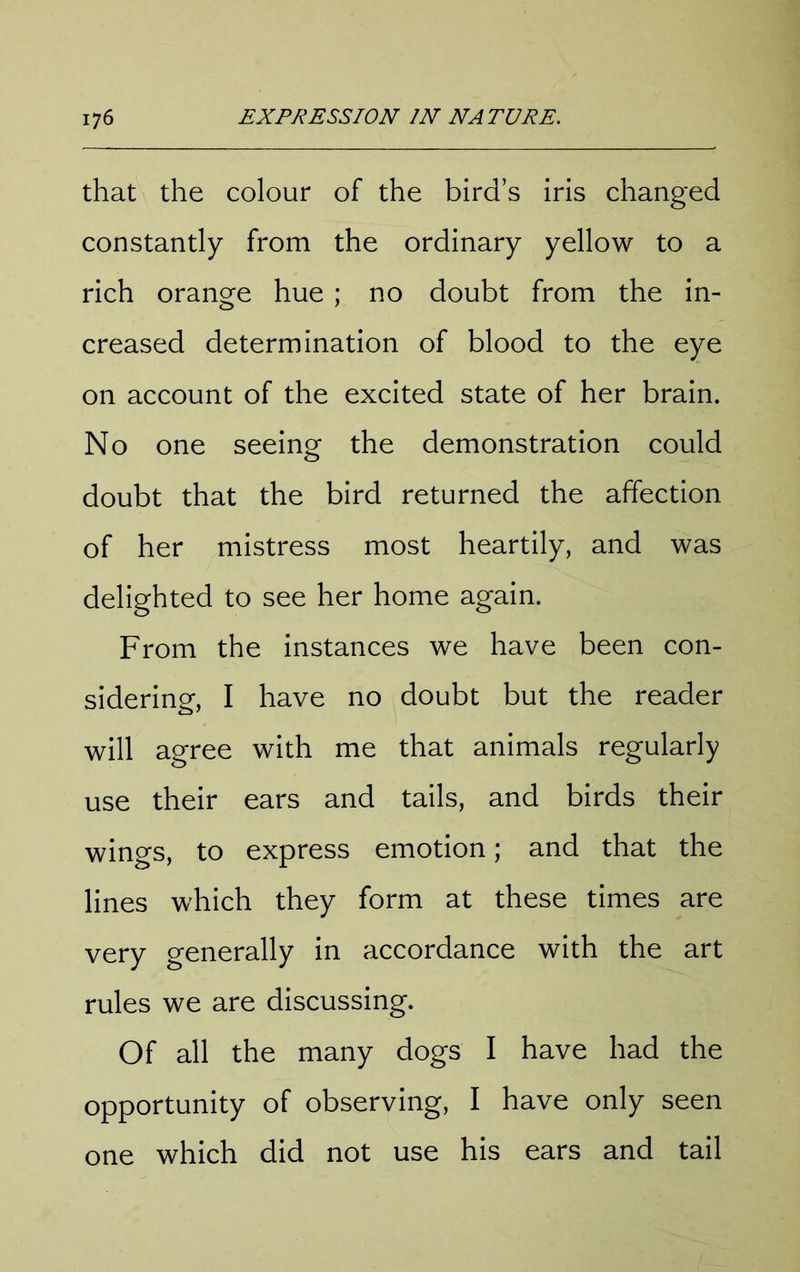 that the colour of the bird’s iris changed constantly from the ordinary yellow to a rich orano^e hue ; no doubt from the in- creased determination of blood to the eye on account of the excited state of her brain. No one seeing the demonstration could doubt that the bird returned the affection of her mistress most heartily, and was delighted to see her home again. From the instances we have been con- sidering, I have no doubt but the reader will agree with me that animals regularly use their ears and tails, and birds their wings, to express emotion; and that the lines which they form at these times are very generally in accordance with the art rules we are discussing. Of all the many dogs I have had the opportunity of observing, I have only seen one which did not use his ears and tail