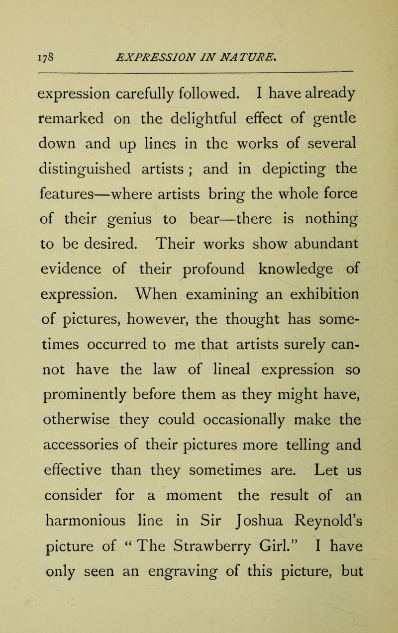 expression carefully followed. I have already remarked on the delightful effect of gentle down and up lines in the works of several distinguished artists ; and in depicting the features—where artists bring the whole force of their genius to bear—there is nothing to be desired. Their works show abundant evidence of their profound knowledge of expression. When examining an exhibition of pictures, however, the thought has some- times occurred to me that artists surely can- not have the law of lineal expression so prominently before them as they might have, otherwise they could occasionally make the accessories of their pictures more telling and effective than they sometimes are. Let us consider for a moment the result of an harmonious line in Sir Joshua Reynold’s picture of “ The Strawberry Girl.” I have only seen an engraving of this picture, but