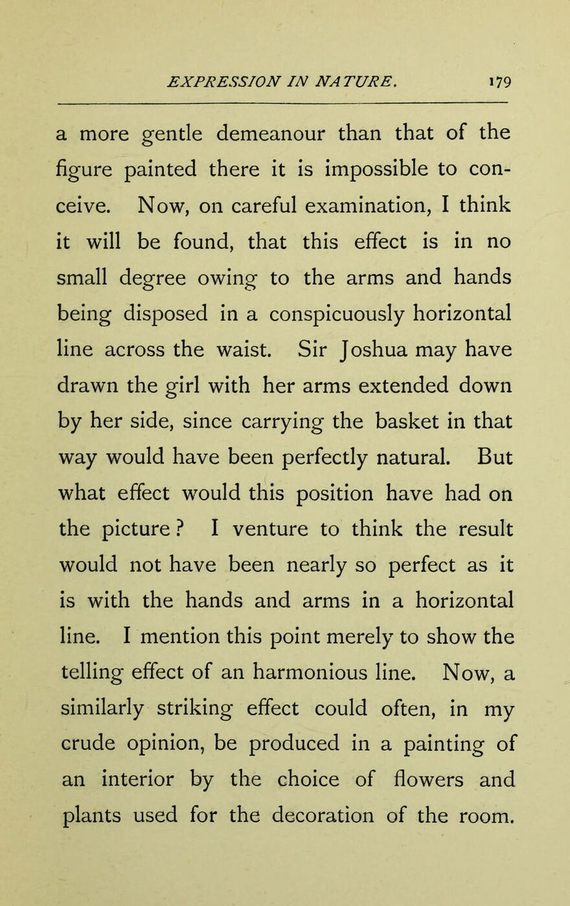 a more gentle demeanour than that of the figure painted there it is impossible to con- ceive. Now, on careful examination, I think it will be found, that this effect is in no small degree owing to the arms and hands being disposed in a conspicuously horizontal line across the waist. Sir Joshua may have drawn the girl with her arms extended down by her side, since carrying the basket in that way would have been perfectly natural. But what effect would this position have had on the picture ? I venture to think the result would not have been nearly so perfect as it is with the hands and arms in a horizontal line. I mention this point merely to show the telling effect of an harmonious line. Now, a similarly striking effect could often, in my crude opinion, be produced in a painting of an interior by the choice of flowers and plants used for the decoration of the room.