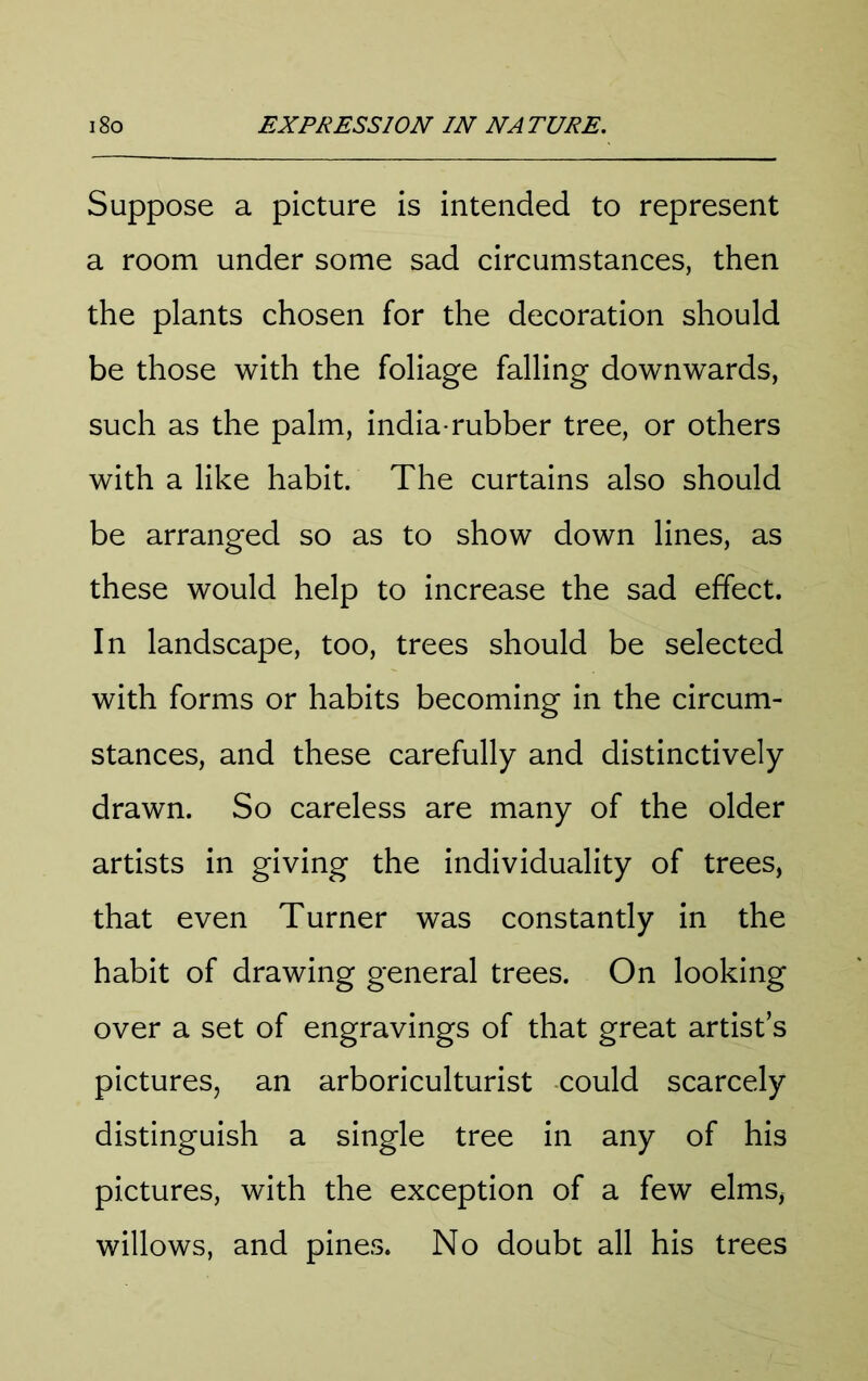 Suppose a picture is intended to represent a room under some sad circumstances, then the plants chosen for the decoration should be those with the foliage falling downwards, such as the palm, india-rubber tree, or others with a like habit. The curtains also should be arranged so as to show down lines, as these would help to increase the sad effect. In landscape, too, trees should be selected with forms or habits becoming in the circum- stances, and these carefully and distinctively drawn. So careless are many of the older artists in giving the individuality of trees, that even Turner was constantly in the habit of drawing general trees. On looking over a set of engravings of that great artist’s pictures, an arboriculturist could scarcely distinguish a single tree in any of his pictures, with the exception of a few elms, willows, and pines. No doubt all his trees