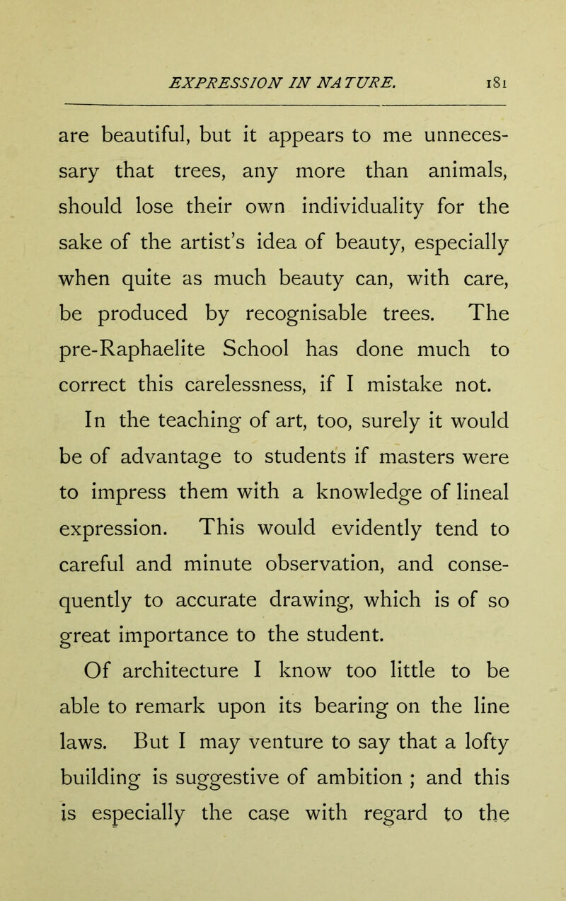 are beautiful, but it appears to me unneces- sary that trees, any more than animals, should lose their own individuality for the sake of the artist s idea of beauty, especially when quite as much beauty can, with care, be produced by recognisable trees. The pre-Raphaelite School has done much to correct this carelessness, if I mistake not. In the teaching of art, too, surely it would be of advantage to students if masters were to impress them with a knowledge of lineal expression. This would evidently tend to careful and minute observation, and conse- quently to accurate drawing, which is of so great importance to the student. Of architecture I know too little to be able to remark upon its bearing on the line laws. But I may venture to say that a lofty building is suggestive of ambition ; and this is especially the case with regard to the