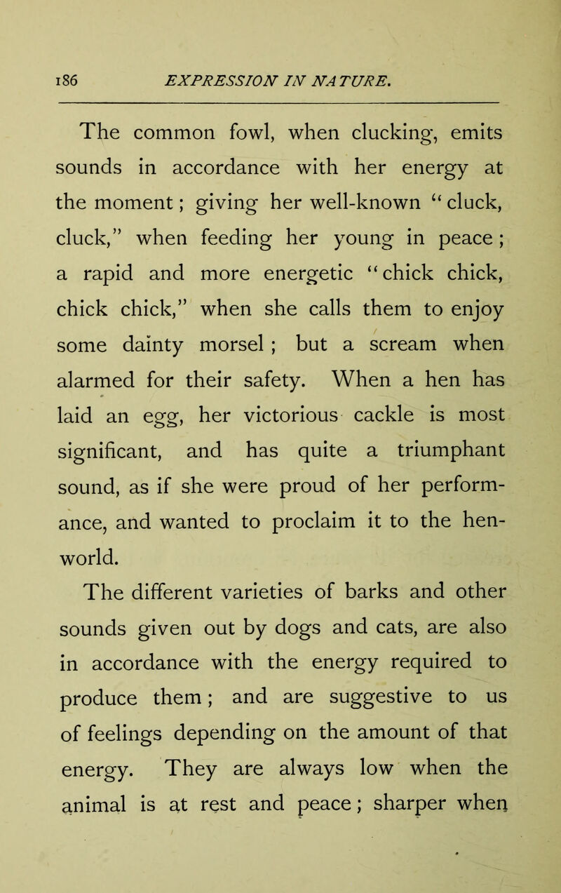 The common fowl, when clucking, emits sounds in accordance with her energy at the moment; giving her well-known cluck, cluck,” when feeding her young in peace; a rapid and more energetic “chick chick, chick chick,” when she calls them to enjoy some dainty morsel ; but a scream when alarmed for their safety. When a hen has laid an egg, her victorious cackle is most significant, and has quite a triumphant sound, as if she were proud of her perform- ance, and wanted to proclaim it to the hen- world. The different varieties of barks and other sounds given out by dogs and cats, are also in accordance with the energy required to produce them; and are suggestive to us of feelings depending on the amount of that energy. They are always low when the animal is at rest and peace; sharper when
